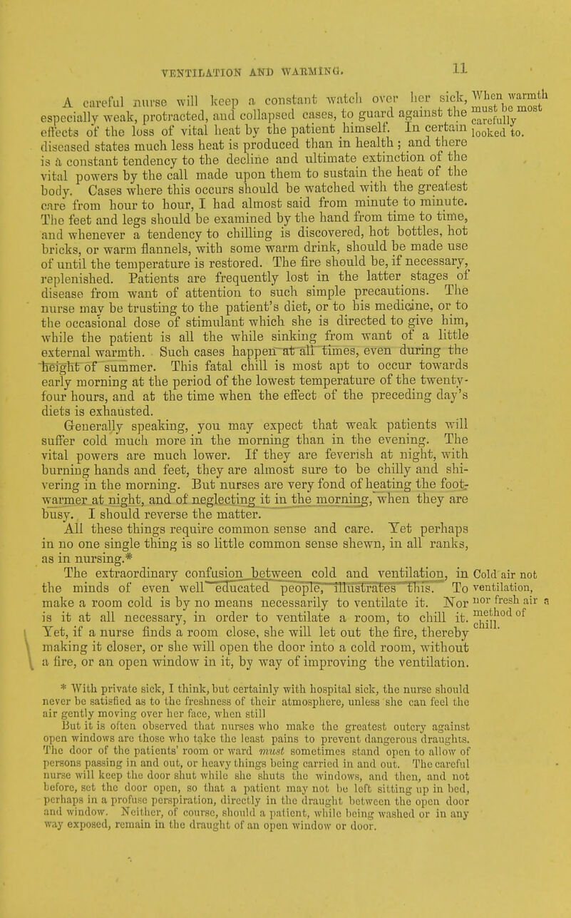 A careful nurse will keep a constant ^vatch over her sick, When w^mth especially weak, protracted, aud collapsed cases, to guard against the ^^'f^Jfy eftects of the loss of vital heat by the patient himself. In certain j^^j^^^ diseased states much less heat is produced than m health ; and there is cl constant tendency to the decline and ultimate extinction of the vital powers by the call made upon them to sustain the heat of the body. Cases where this occurs should be watched with the greai,est care from hour to hour, I had almost said from minute to minute. The feet and legs should be examined by the hand from time to time, and whenever a tendency to chilling is discovered, hot bottles, hot bricks, or warm flannels, with some warm drink, should be made use of until the temperature is restored. The fire should be, if necessary, replenished. Patients are frequently lost in the latter_ stages of disease from want of attention to such simple precautions. The nurse may be trusting to the patient's diet, or to his medicine, or to the occasional dose of stimulant which she is directed to give him, while the patient is all the while sinking from want of a little external warmth. Such cases happerr-at air times, even during the iTeiglit of summer. This fatal chill is most apt to occur tow^ards early morning at the period of the lowest temperature of the twenty- four hours, and at the time when the effect of the preceding day's diets is exhausted. Greuerally speaking, you may expect that weak patients will suffer cold much more in the morning than in the evening. The vital powers are much lower. If they are feverish at night, with burning hands and feet, they are almost sure to be chilly and shi- vering in the morning. But nurses are very fond of heating the foot.- wamer at night, and of neglecting it in the morning, when they are busy. I should reverse the matter. All these things require common sense and care. Yet perhaps in no one single thing is so little common sense shewn, in all ranks, as in nursing.* The extraordinary confusion between cold aud ventilation, in Cold air not the minds of even well educated people, illustrates this. To ventilation, make a room cold is by no means necessarily to ventilate it. Nor ^'^^^^ ^ is it at all necessary, in order to ventilate a room, to chill it. °^ Yet, if a nurse finds a room close, she will let out the fire, thereby making it closer, or she will open the door into a cold room, w^ithout a fire, or an open window in it, by way of improving the ventilation. * With private sick, I think, but certainly with hospital sick, the nurse should never be satisfied as to the freshness of their atmosphere, unless she can feel the air gently moving over her face, when still But it is often observed that nurses who make the greatest outcry against open windows are those who take the least pains to prevent dangerous draughts. The door of the patients' room or Avard mii-st sometimes stand open to allow of persons passing in and out, or heavy things being carried in and out. The careful nurse will keep the door shut while she shuts the windows, and then, and not before, set the door open, so that a patient may not bo left sitting up in bed, perhaps in a profuse perspiration, directly in the draught between the open door and window. Neither, of course, should a patient, Avhile being washed or in any way exposed, remain in the draught of an open window or door.