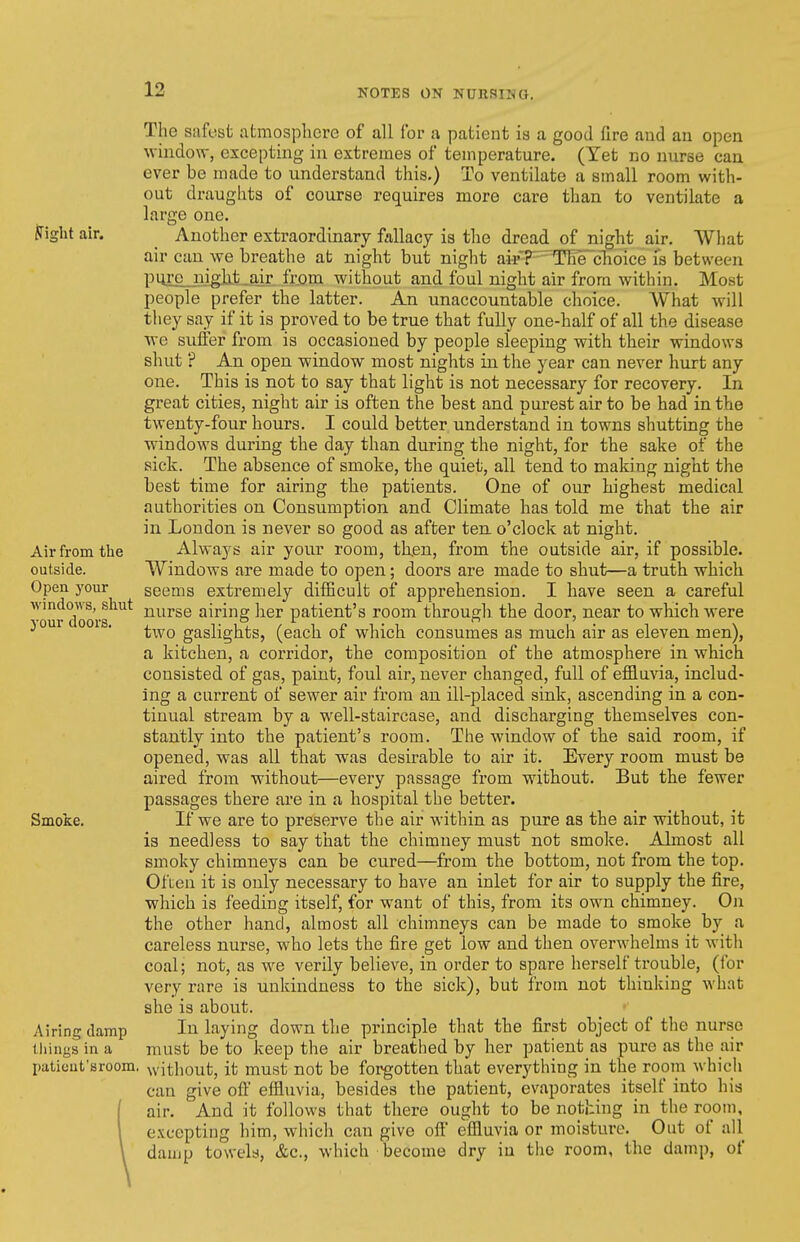 The safest atmosphere of all for a patient is a good fire and an open window, excepting iu extremes of temperature. (Yet no nurse can ever be made to understand this.) To ventilate a small room with- out draughts of course requires more care than to ventilate a large one. ^ight air. Another extraordinary fallacy is the dread of night air. What air can we breathe at night but night aH'T^Tle~cTioice is between pure night air from without and foul night air from within. Most people prefer the latter. An unaccountable choice. What Avill they say if it is proved to be true that fully one-half of all the disease we suffer from is occasioned by people sleeping with their windows shut ? An open window most nights in the year can never hurt any one. This is not to say that light is not necessary for recovery. In great cities, night air is often the best and purest air to be had in the twenty-four hours. I could better understand in towns shutting the windows during the day than during the night, for the sake of the sick. The absence of smoke, the quiet, all tend to making night the best time for airing the patients. One of our highest medical authorities on Consumption and Climate has told me that the air in London is never so good as after ten o'clock at night. Air from the Always air your room, th.en, from the outside air, if possible, outside. Windows are made to open; doors are made to shut—a truth which Open your seems extremely difficult of apprehension. I have seen a careful ^wr Xora^^*^ nurse airing her patient's room through the door, near to which were ^ ' ■ two gaslights, (each of which consumes as much air as eleven men), a kitchen, a corridor, the composition of the atmosphere in which consisted of gas, paint, foul air, never changed, full of effluvia, includ- ing a cuiTcnt of sewer air from an ill-placed sink, ascending in a con- tinual stream by a well-staircase, and discharging tliemselves con- stantly into the patient's room. The window of the said room, if opened, was all that was desirable to air it. Every room must be aired from without—every passage from without. But the fewer passages there are in a hospital the better. Smoke. If we are to preserve the air within as pure as the air without, it is needless to say that the chimney must not smoke. Almost all smoky chimneys can be cured—from the bottom, not from the top. Often it is only necessary to have an inlet for air to supply the fire, which is feeding itself, for want of this, from its own chimney. On the other hand, almost all chimneys can be made to smoke by a careless nurse, who lets the fire get low and then overwhelms it with coal; not, as we verily believe, in order to spare herself trouble, (for very rare is unkindness to the sick), but from not thinking what she is about. Airing damp In laying down the principle that the first object of the nurse iliings in a must be to keep the air breathed by her patient as pure as the air paticut'sroom, without, it must not be forgotten that everything in the room which can give oft' effluvia, besides the patient, evaporates itself into his air. And it follows that there ought to be nothing in the room, excepting him, which can give off' effluvia or moisture. Out of all damp towels, &c., which become dry iu the room, the damp, of