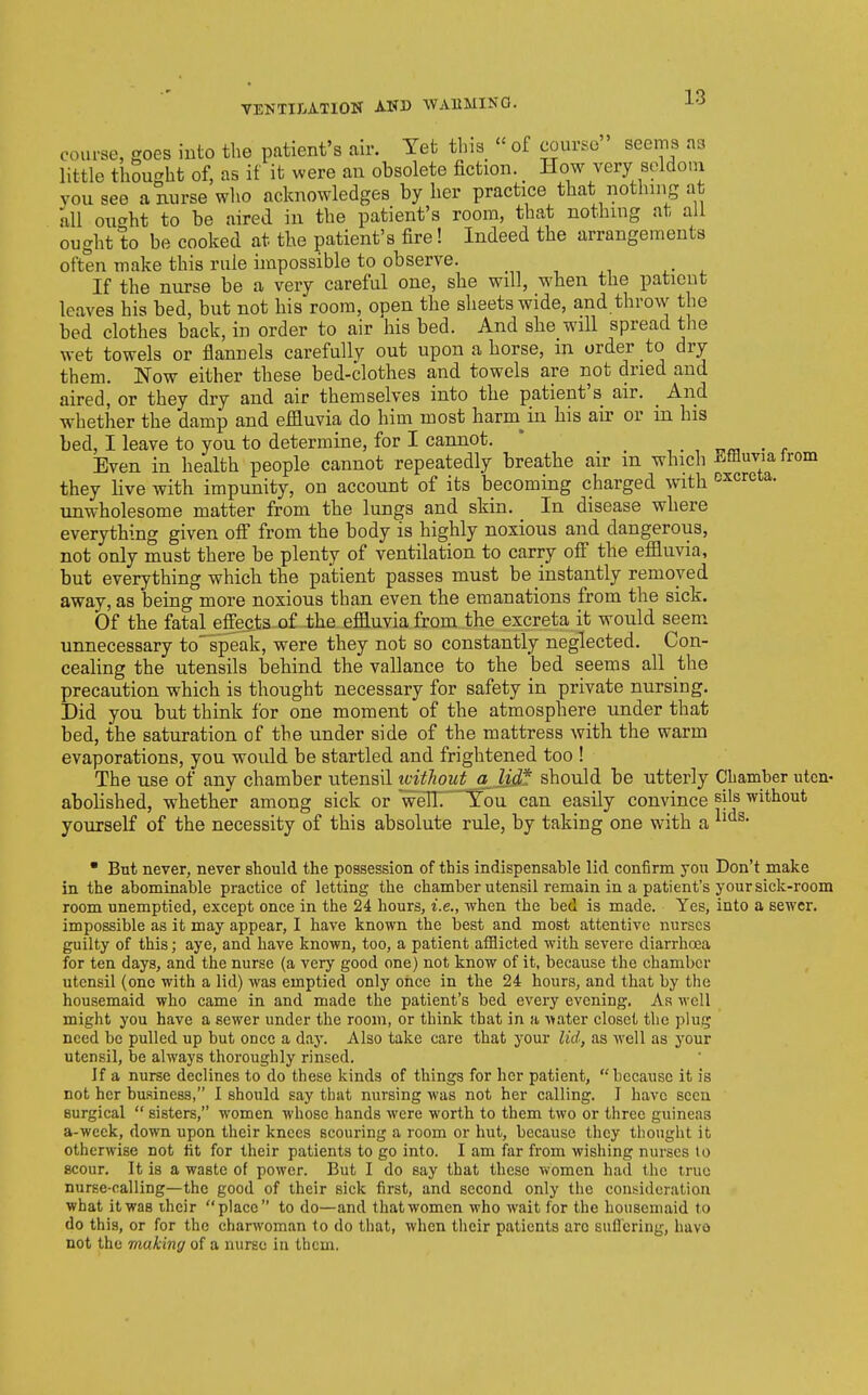 course, goes into the patient's air. Yet this « of course seems as little thought of, as if it were an obsolete fiction. How very scldoin you see a nurse who acknowledges by her practice that nothing at all ought to be aired in the patient's room, that nothing at all ought to be cooked at the patient's fire! Indeed the arrangements often make this rule impossible to observe. If the nurse be a very careful one, she will, when the patient leaves his bed, but not his room, open the sheets wide, and throw the bed clothes back, in order to air his bed. And she will spread tlie wet towels or flannels carefully out upon a horse, m order to dry them. Now either these bed-clothes and towels are not dried and aired, or they dry and air themselves into the patient's air. _ And whether the damp and effluvia do him most harm^in his air or in his bed, I leave to you to determine, for I cannot. * . ■ vm • r Even in health people cannot repeatedly breathe air m which Effluvia trom they live with impunity, on account of its becoming charged with excreta, unwholesome matter from the lungs and skin. In disease where everything given ofi from the body is highly noxious and dangerous, not only must there be plenty of ventilation to carry off the effluvia, but everything which the patient passes must be instantly removed away, as being more noxious than even the emanations from the sick. Of the fatal effects of the effluvia from the excreta it would seem unnecessary to speak, were they not so constantly neglected. Con- ceahng the utensils behind the vallance to the bed seems all the precaution which is thought necessary for safety in private nursing. Did you but think for one moment of the atmosphere under that bed, the saturation of tbe under side of the mattress with the warm evaporations, you would be startled and frightened too ! The use of any chamber utensil tvithout a_Udf should be utterly Chamber utcn- abolished, whether among sick or welH' Tou can easily convince sils without yourself of the necessity of this absolute rule, by taking one with a  Bnt never, never should the possession of this indispensable lid confirm you Don't make in the abominable practice of letting the chamber utensil remain in a patient's your sick-room room unemptied, except once in the 24 hours, i.e., when the bed is made. Yes, into a sewer, impossible as it may appear, I have known the best and most attentive nurses guilty of this; aye, and have known, too, a patient aiSicted with severe diarrhoea for ten days, and the nurse (a very good one) not know of it, because the chamber utensil (one with a lid) was emptied only once in the 24 hours, and that by the housemaid who came in and made the patient's bed every evening. As well might you have a sewer under the room, or think that in a Abater closet the plug need be pulled up but once a day. Also take care that your lid, as well as your utensil, be always thoroughly rinsed. If a nurse declines to do these kinds of things for her patient, because it is not her business, 1 should say that nursing was not her calling. I have seen surgical  sisters, women whose hands were worth to them two or three guineas a-wcek, down upon their knees scouring a room or hut, because they thought it otherwise not lit for their patients to go into. I am far from wishing nurses to scour. It is a waste of power. But I do say that these women had the true nurse-calling—the good of their sick first, and second only the consideration what it was ihcir place to do—and that women who wait for the housemaid to do this, or for the charwoman to do that, when their patients arc sufl'ering, havo not the making of a nurse iu them.