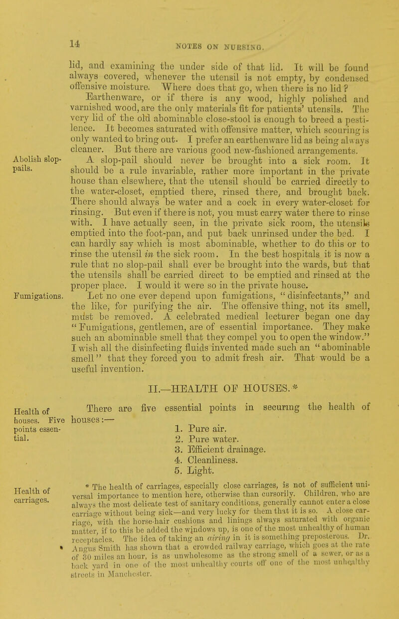 NOTES ON NU USING. lid, and examining the under side of that lid. It will be found always covered, whenever the utensil ia not empty, by condensed offensive moisture. Where does that go, wlieu there is no lid ? Earthenware, or if there is any wood, highly polished and varnished wood, are tlie only materials fit for patients' utensils. The very lid of the old abominable close-stool is enougli to breed a pesti- lence. It becomes saturated with offensive matter, which scouring is only wanted to bring out. I prefer an earthenware lid as being alw ays cleaner. But there are various good new-fashioned arrangements. Abolish slop- A slop-pail should never be brought into a sick room. It V^^^^' should be a rule invariable, rather more important in the private house than elsewhere, that the utensil sliould be carried directly to the water-closet, emptied there, rinsed there^ and brought back. There should always be water and a cock in every water-closet for rinsing. But even if there is not, j^ou must carry water there to rinse with. I have actually seen, in the private sick room, the utensiki emptied into the foot-pan, and put back unrinsed under the bed. I can hardly say Avhich is most abominable, whether to do this or to rinse the utensil in the sick room. In the best hospitals it is now a rule that no slop-pail shall ever be brought into the wards, but that the utensils shall be carried direct to be emptied and rinsed at the proper place. I would it were so in the private house. Fumigations. Let no one ever depend upon fumigations,  disinfectants, and the like, for purifying the air. The offensive thing, not its smell, nnist be removed. A celebrated medical lecturer began one day  Fumigations, gentlemen, are of essential importance. They make such an abominable smell that they compel you to open the window. I wish all the disinfecting fluids invented made such an  abominable smell that they forced you to admit fresh air. That would be a useful invention. Health of There are houses. Five houses:— points essen- tial. Health of carriages. II.—HEALTH OE HOUSES. * five essential points in securmg the health of 1. Pure air. 2. Pure water. 3. Efficient drainage. 4. Cleanliness. 5. Light. * Tlie health of carriages, especially close carriages, is not of sufficient uni- versal importance to mention here, otherwise than cursorily. Children, who are always the most delicate test of sanitary conditions, generally cannot cuter a close carriage without being sick—and very luclvy for them that it is so. A close car- ria-e with the horse-hair cushions and linings always saturated with organic matter, if to this be added the wjndows up, is one of the most unhealthy of luimau receptacles. The idea of taking an airiv;/ in it is something preposlcrou.s. Dr. Ann-US Smith has shown that a crowded railway carriage, whicli goes at the rate of 30 miles an hour, is as unwholesome as the strong smell of a sewer, or as a back yard in ono of tlie niOHt, unhealthy courts olV one of tlie most. unh(;:iltliy Ktrects in Manchcsfcr.