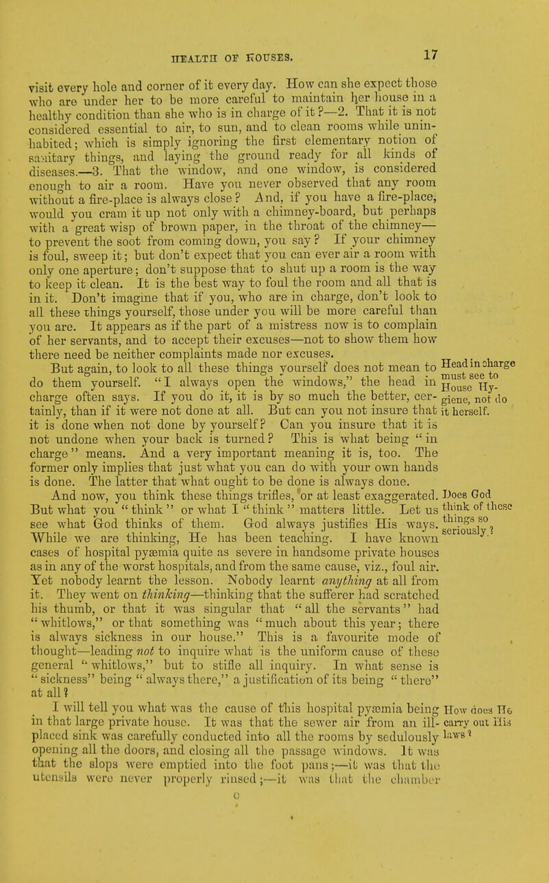 niALTH OF K0USE3. visit every hole and corner of it every day. How can she expect those who are under her to be more careful to maintain h.er house in a, healthy condition than she who is in charge of it p—2. That it is not considered essential to air, to sun, and to clean rooms while unin- habited; Avhich is simply ignoring the first elementary notion of sa-iitary things, and laying the ground ready for all kinds of diseases.—3. That tlie window, and one window, is considered enough to air a room. Have you never observed that any room without a fire-place is always close ? .And, if you have a fire-place, would you cram it up not only with a chimney-board, but perhaps with a great wisp of brown paper, in the throat of the chimney— to prevent the soot from coming down, you say ? If your chimney is foul, sweep it; but don't expect that you can ever air a room with only one aperture; don't suppose that to shut up a room is the way to keep it clean. It is the best way to foul the room and all that is in it. Don't imagine that if you, who are in charge, don't look to all these things yourself, those under you will be more careful than you are. It appears as if the part of a mistress now is to complain of her servants, and to accept their excuses—not to show them how there need be neither complaints made nor excuses. But again, to look to all these things yourself does not mean to ^^^^ggj^^o^^^ do them yourself  I always open the windows, the head in jjo^se ^Hj- charge often says. If you do it, it is by so much the better, cer- giene, not do tainly, than if it were not done at all. But can you not insure that it herself, it is done when not done by yourself ? Can you insure that it is not undone when your back is turned? This is what being in charge  means. And a very important meaning it is, too. The former only implies that just what you can do with your own hands is done. The latter that what ought to be done is always done. And now, you think these things trifles, or at least exaggerated. IJoca God But what you  think  or what I  think  matters little. Let us ^Jl'^^ ^''^^'^ see what God thinks of them. Grod always justifies His '^^ys-gg^^Q^gj^'^i While we are thinking, He has been teaching. I have known cases of hospital pyaemia quite as severe in handsome private houses as in any of the worst hospitals, and from the same cause, viz., foul air. Yet nobody learnt the lesson. Nobody learnt anything at all from it. They went on thinking—thinking that the sufferer had scratched his thumb, or that it was singular that  all the servants had whitlows, or that something was much about this year; there is always sickness in our house. This is a favourite mode of thought—leading ?20i{ to inquire what is the uniform cause of these general  whitlows, but to stifle all inquiry. In what sense is  sickness being  always there, a justification of its being  there at all? I will tell you what was the cause of this ho3])ital pya3mia being How docs TTe in that large private house. It was that the sewer air from an ill- can-y oui placed sink was carefully conducted into all the rooms by sedulously l'-'*'^'' opening all the doors, and closing all the passage windows. It was that the slops were emptied into the foot ]jans;—it was that the utenyila were never properly rinsed;—it was that the cliambrr i