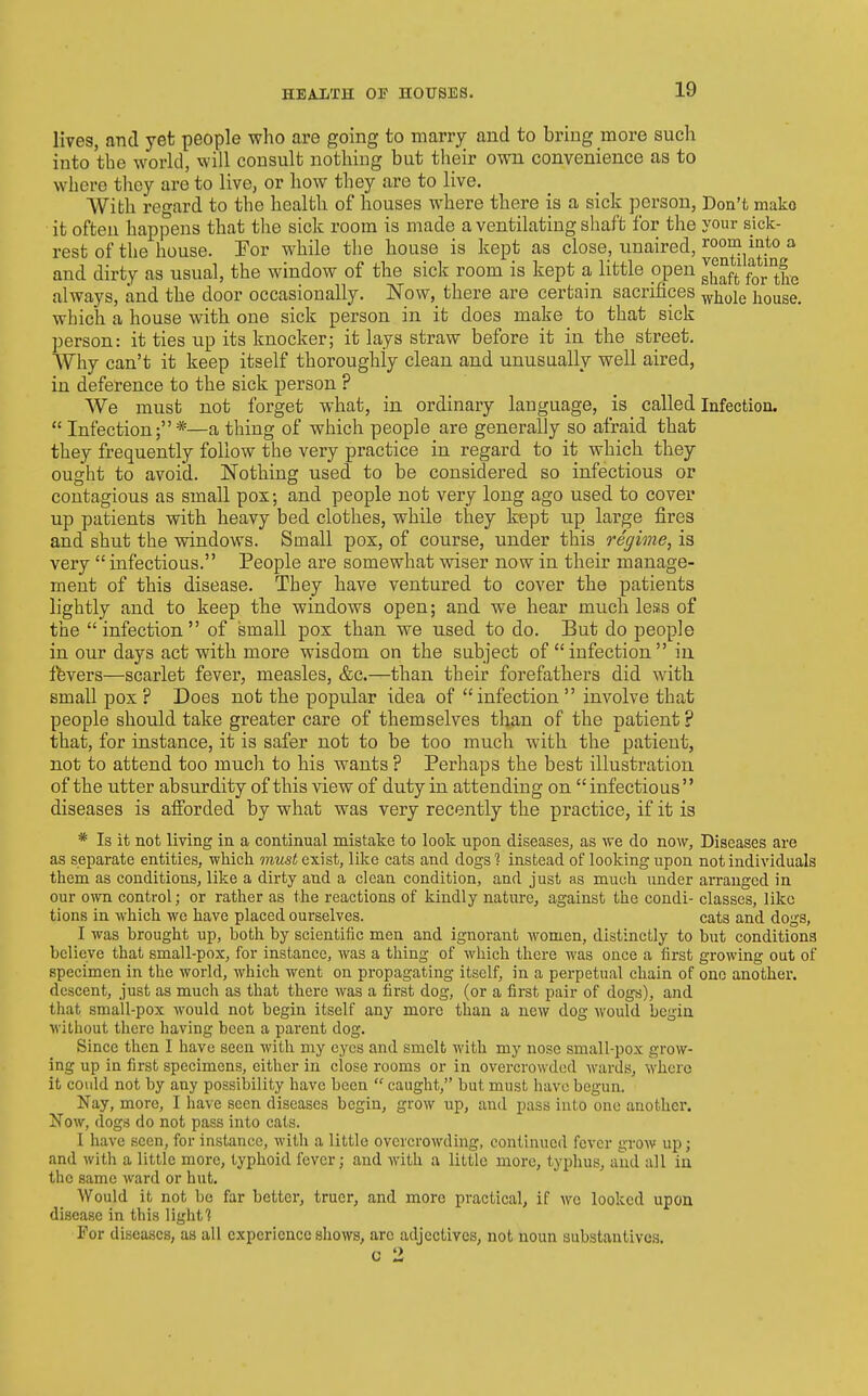 HEALTH 01? HOUSES. lives, and yet people who are going to marry and to bring more such into the world, will consult nothing but their own convenience as to where they are to live, or how they are to live. AVith regard to the health of houses where there is a sick person, Don't mako it often happens that the sick room is made a ventilating shaft for the your sick- rest of the house. For while the house is kept as close, unaired, room into a and dirty as usual, the window of the sick room is kept a little open g^^ft ^r°fie always, and the door occasionally. Now, there are certain sacrifices ^j^^le house, which a house with one sick person in it does make to that sick person: it ties up its knocker; it lays straw before it in the street. Why can't it keep itself thoroughly clean and unusually well aired, in deference to the sick person ? We must not forget what, in ordinary language, is called Infection.  Infection;*—a thing of which people are generally so afraid that they frequently follow the very practice in regard to it which they ought to avoid. JSTothing used to be considered so infectious or contagious as small pox; and people not very long ago used to cover up patients with heavy bed clothes, while they kept up large fires and shut the windows. Small pox, of course, under this regime, is very  infectious. People are somewhat vriser now in their manage- ment of this disease. They have ventured to cover the patients lightly and to keep the windows open; and we hear much less of the infection of small pox than we used to do. But do people in our days act with more wisdom on the subject of  infection  in Ifevers—scarlet fever, measles, &c.—than their forefathers did with small pox ? Does not the popular idea of infection  involve that people should take greater care of themselves than of the patient ? that, for instance, it is safer not to be too much with the patient, not to attend too much to his wants ? Perhaps the best illustration, of the utter absurdity of this view of duty in attending on  infectious diseases is aiforded by what was very recently the practice, if it is * Is it not living in a continual mistake to look upon diseases, as we do now. Diseases are as separate entities, which must exist, like cats and dogs ? instead of looking upon not individuals them as conditions, like a dirty and a clean condition, and just as much under arranged in our own control; or rather as the reactions of kindly nature, against the condi- classes, like tions in which we have placed ourselves. cats and dogs, I was brought up, both by scientific men and ignorant women, distinctly to but conditions believe that small-pox, for instance, was a thing of which there was once a first growing out of specimen in the world, which went on propagating itself, in a perpetual chain of one another, descent, just as much as that there was a first dog, (or a first pair of dogs), and that small-pox would not begin itself any more than a new dog would begin without there having been a parent dog. Since then I have seen with my eyes and smelt with my nose small-pox grow- ing up in first specimens, either in close rooms or in overcrowded wards, where it could not by any possibility have been  caught, but must have begun. Nay, more, I have seen diseases begin, grow up, and pass into one another, Now, dogs do not pass into cats. I have seen, for instance, with a little overcrowding, continued fever grow up; and with a little more, typhoid fever; and with a little more, typhus, and all in the same ward or hut. Would it not be far better, truer, and more practical, if we looked upon disease in this light? For diseases, as all experience shows, are adjectives, not noun substantives.