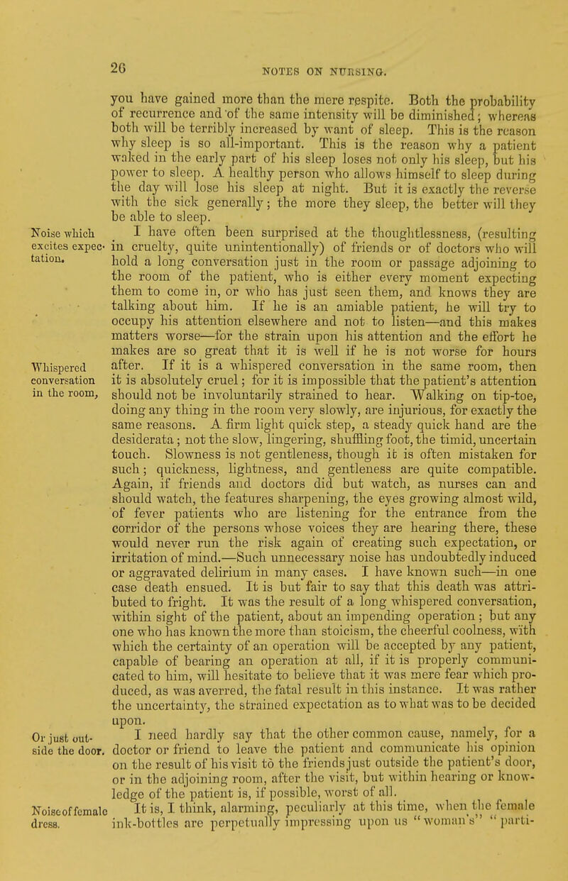 2G Noise wliieh excites expec- tation. Whispered conversation in the room. Or just out- side the door. Noise of female dress. you have gained more than the mere respite. Both the probability of recurrence and of the same intensity will be diminished; whereas both will be terribly increased by want of sleep. This is the reason why sleep is so all-important. This is the reason why a patient waked in the early part of his sleep loses not only his sleep, but his power to sleep. A healthy person who allows himself to sleep during the day will lose his sleep at night. But it is exactly the reverse with the sick generally; the more they sleep, the better will they be able to sleep. I have often been surprised at the thoughtlessness, (resulting in cruelty, quite unintentionally) of friends or of doctors who will hold a long conversation just in the room or passage adjoining to the room of the patient, who is either every moment expecting them to come in, or who has just seen them, and knows they are talking about him. If he is an amiable patient, he will try to occupy his attention elsewhere and not to listen—and this makes matters worse—for the strain upon his attention and the elfort he makes are so great that it is well if he is not worse for hours after. If it is a w^hispered conversation in the same room, then it is absolutely cruel; for it is impossible that the patient's attention should not be involuntarily strained to hear. Walking on tip-toe, doing any thing in the room very slowly, are injurious, for exactly the same reasons. A firm light quick step, a steady quick hand are the desiderata; not the slow, lingering, shufiBling foot, the timid, uncertain touch. Slowness is not gentleness, though it is often mistaken for such; quickness, lightness, and gentleness are quite compatible. Again, if friends and doctors did but watch, as nurses can and should watch, the features sharpening, the eyes growing almost wild, of fever patients who are listening for the entrance from the corridor of the persons whose voices they are hearing there, these would never run the risk again of creating such expectation, or irritation of mind.—Such unnecessary noise has Undoubtedly induced or aggravated delirium in many cases. I have known such—in one case death ensued. It is but fair to say that this death was attri- buted to fright. It was the result of a long whispered conversation, within sight of the patient, about an impending operation ; but any one who has known the more than stoicism, the cheerful coolness, with which the certainty of an operation will be accepted by any patient, capable of bearing an operation at all, if it is properly communi- cated to him, will hesitate to believe that it was mere fear which pro- duced, as was averred, the fatal result in this instance. It was rather the uncertainty, the strained expectation as to what was to be decided upon. I need hardly say that the other common cause, namely, for a doctor or friend to leave the patient and communicate his opinion on the result of his visit to the friends just outside the patient's door, or in the adjoining room, after the visit, but within hearing or know- ledge of the patient is, if possible, worst of all. It is, I think, alarming, peculiarly at this time, when the female ink-bottles are perpetually impressing upon us woman's parti-