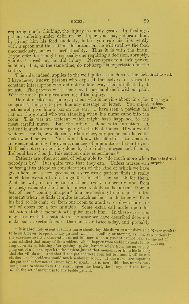 requ-u-mg much thinking, the injury is doably great. In feeding a patient suffering under delirium or stupor you may suffocate him, by giving him his food suddenly, but if you rub his lips gently With a spoon and thus attract his attention, he will swallow the fopd unconsciously, but with perfect safety. Thus it is with the brain. If you offer it a thought, especially one requiring a decision, abruptly, you do it a real not fanciful injury. Never speak to a sick person suddenly; but, at the same time, do not keep his expectation on the tiptoe. This rule, indeed, applies to the well quite as much as to the sick. And to well. I have never known persons who exposed themselves for years to constant interruption who did not muddle away their intellects by it at last. The process with them may be accomplished without pain. With the sick, pain gives warning of the injury. Do not meet or overtake a patient who is moving about in order Keeping a to speak to him, or to give him any message or letter. Tou might patient just as well give him a box on the ear. I have seen a patient fall standing, flat on the ground who was standing when his nurse came into the room. Tliis was an accident which might have happened to the most careful nurse. But the other is done with intention. A patient in such a state is not going to the East Indies. If you would wait ten seconds, or walk ten yards further, any promenade he could make would be over. Tou do not know the effort it is to a patient to remain standing for even a quarter of a minute to listen to you. If I had not seen the thing done by the kindest nurses and friends, I should have thought this caution quite superfluous.* Patients are often accused of being able to  do much more when Patients dread nobody is by. It is quite true that they can. Unless nurses can surprise, be brought to attend to considerations of the kind of which we have given here but a few specimens, a very weak patient finds it really much less exertion to do things for himself than to ask for them. And he will, in order to do them, (very innocently and from instinct) calculate the time his nurse is likely to be absent, from a fear of her  coming in upon him or speaking to him, just at the moment when he finds it quite as much as he can do to crawl from his bed to his chair, or from one room to another, or down stairs, or out of doors for a few minutes. Some extra call made upon his attention at that moment will quite upset him. In these cases you may be sure that a patient in the state we have described does not make such exertions more than once or twice a-day, and probably * It is absolutely essential that a nurse should lay this down as a positive rule JTcver speak to to herself, never to speak to any patient who is standing or moving, as long as a patient in she exercises so little observation as not to know when a patient cannot bear it. the act of I am satisfied that many of the accidents which liappenfrom feeble patients tumb- movhi- ling down stairs, fainting after getting up, &c., happen solely from the nurse pop- ~'' . ping out of a door to speak to the patient just at that moment; or from his fearing that she will do so. And that if the patient were even left to himself, till he can sit down, such accidents would much seldomer occur. If the nurse accompanies the patient let her not call upon him to speak. It is incredible that nurses can- not picture to themselves the strain upon the heart, tiie lungs, and the brain which the act of moving is to any feeble patient.