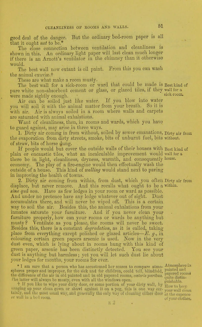 good deal of the danger. But the ordinary bed-room paper is all that it ought not to be.* Tlie close connection between ventilation and cleanliness is shown in this. An ordinary light paper will last clean much longer if there is an Arnott's ventilator in the chimney than it otherwise would. The best wall now extant is oil paint. Erom this you can wash the animal exuvias.t These are what make a room musty. The best wall for a sick-room or ward that could be made is Best kind of pure white non-absorbent cement or glass, or glazed tiles, if they wall for a were made sightly enough. ^ sick-room. Air can be soiled just like water. If you blow into water you will soil it with the animal matter from your breath. So it is with air. Air is always soiled in a room where walls and carpets are saturated with animal exhalations. Want of cleanliness, then, in rooms and wards, which you havo to guard against, may arise in three ways. 1. Dirty air coming in from without, soiled by sewer emanations. Dirty air from the evaporation from dirty streets, smoke, bits of unburnt fuel, bits without. of straw, bits of horse dung. If people would but cover the outside walls of their houses with Best kind of plain or encaustic tiles, what an incalculable improvement would wall lor a there be in light, cleanliness, dryness, warmth, and consequently house, economy. The play of a fire-engine would then effectually wash the outside of a house. This kind of walling would stand next to paving in improving the health of towns. 2. Dirty air coming from within, from dust, which you often Dirty air from displace, but never remove. And this recalls what ought to be a within. sine qua non. Have as few ledges in your room or ward as possible. And under no pretence have any ledge whatever out of sight. Dust accumulates there, and will never be wiped ofi*. This is a certain way to soil the air. Besides this, the animal exhalations from your inmates saturate your furniture. And if you never clean your furniture properly, how can your rooms or wards be anything but musty ? Ventilate as you please, the rooms will never be sweet. Besides this, there is a constant der/radation, as it is called, taking place from everything except polished or glazed articles—£!. g., in colouring certain green papers arsenic is used. Now in the very dust even, which is lying about in rooms hung with this kind of green paper, arsenic has been distinctly detected. Ton see your dust is anything but harmless; yet you will let such dust lie about your ledges for months, your rooms for ever. * I am sure that a person who has accustomed her senses to compare atmo- -A-tmosphero in spheres proper and improper, for the sick and for children, could tell, blindfold, PJ-uted ami the differoncc of the air in old painted and in old papered rooms, ccelerispa7'ibus. nuito^distiii'-''' riie latter will always be musty, even witli all the windows open. iuisliable. t If you like to wipe your dirty door, or some portion of your dirty wall, by jjo^y |^ iinngins P your clean ijown or shawl against it on a peg, this is one way eer- yQ^■^^ cmm Idhuy, and the most usual way, and geiu.-rally the only way of cleauiui^ either door at the cxponoo I'l- wall iu a liel room. of your clothes, I.' -1