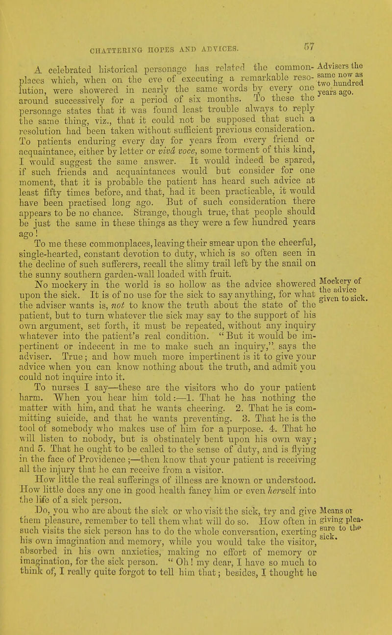 A celebrated historical personage lias related the common-Advisers llio places which, when on the eve of executing a remarkable reso- J^^'J^j^J^^j.^J lution, were showered in nearly the same words by every one ^^^^^ ^^^^ around successively for a period of six months. To these the personage states that it was found least trouble always to reply the same thing, viz., that it could not be supposed that such a resolution had been taken without sufficient previous consideration. To patients enduring every day for years from every friend or acquaintance, either by letter or viva voce, some torment of this kind, I would suggest the same answer. It would indeed be spared, if such friends and acquaintances would but consider for one moment, that it is probable the patient has heard such advice at least fifty times before, and that, had it been practicable, it would have been practised long ago. But of such consideration there appears to be no chance. Strange, though true, that people should be just the same in these things as they were a few hundred years ago! To me these commonplaces, leaving their smear upon the cheerful, single-hearted, constant devotion to duty, which is so often seen in the decline of such sufi'erers, recall the slimy trail left by the snail on the sunny southern garden-wall loaded with fruit. 'No mockery in the world is so hollow as the advice showered J^^g^^^^fy^g upon the sick. It is of no use for the sick to say anything, for what ^^^^^ ^j^^^ tlie adviser wants is, noi to know the truth about the state of the patient, but to turn whatever the sick may say to the support of his own argument, set forth, it must be repeated, without any inquiry whatever into the patient's real condition. But it would be im- pertinent or indecent in me to make such an inquiry, says the adviser. True ; and how much more impertinent is it to give your advice when you can know nothing about the truth, and admit you could not inquire into it. To nurses I say—these are the visitors who do your patient harm. When you hear him told:—1. That he has nothing the matter with him, and that he wants cheering. 2. That he is com- mitting suicide, and that he wants preventing. 3. That he is the tool of somebody who makes use of him for a purpose. 4. That he will listen to nobody, but is obstinately bent upon his own way; and 5. That he ought to be called to the sense of duty, and is flying in the face of Providence ;—then kaow that your patient is receiving all the injury that he can receive from a visitor. How little the real sulferings of illness are known or understood. How little does any one in good health fancy him or even Zterself into ?,lie liie of a sick person. Do, you who are about the sick or who visit the sick, try and give Means ot them pleasure, remember to tell them what will do so. How often in giving pica- such visits the sick person has to do the whole conversation, exerting ^}^^ *° his own imagination and memory, while you would take the visitor, ^'^ absorbed in his own anxieties, making no efibrt of memory or imagination, for the sick person.  Oh! my dear, I have so much to think of, I really quite forgot to tell him that; besides, I thought he