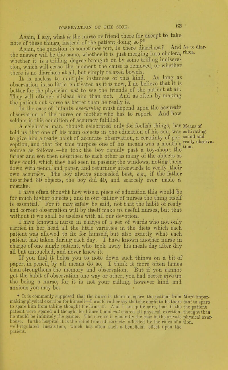 Again, I say, what is the nurse or friend there for except to take note of these things, instead of the patient doing so Again, the question is sometimes put, Is there diarrhoea ? And As lo diar- the answer will be the same, whether it is just merging into_cholera, ^Hoea. w^hether it is a triflhig degree brought on by some trifling indiscre- tion, which will cease the moment the cause is removed, or whether there is no diarrhcEa at all, but simply relaxed bowels. It is useless to multiply instances of this kind. _ As long as observation is, so little cultivated as it is now, I do believe that it is better for the physician not to see the friends of the patient at all. They will oftener mislead him than not. And as often by making the patient out worse as better than he really is. In the case of infants, everything must depend upon the accurate observation of the nurse or mother who has to report. And how seldom is this condition of accuracy fulfilled. A celebrated man, though celebrated only for foolish things, has Means of told us that one of his main objects in the education of his son, was cultivating to give him a ready habit of accurate observation, a certainty of per- sound and ception, and that for this purpose one of his means was a month's ^^^^ obscrva- course as follows:—he took the boy rapidly past a toy-shop; the fiither and son then described to each other as many of the objects as they could, which they had seen in passing the windows, noting them down with pencil and paper, and returning afterwards to verify their own accuracy. The boy always succeeded best, e.g., if the father described 30 objects, the boy did 40, and scarcely ever made a mistake. I have often thought how wise a piece of education this would be for much higher objects ;. and in our calling of nurses the thing itself is essential. For it may safely be said, not that the habit of ready and correct observation will by itself make us useful nurses, but that without it we shall be useless with all our devotion. I have known a nurse in charge of a set of wards who not only carried in her head all the little varieties in the diets which each patient was allowed to fix for himself, but also exactly what each patient had taken during each day. I have known another nurse in charge of one single patient, who took away his meals day after day all but untouched, and never knew it. If you find it helps you to note down such things on a bit of paper, in pencil, by all means do so. I think it more often lames than strengthens the memory and observation. But if you cannot get the habit of observation one way or other, you had better give up the being a nurse, for it is not your calling, however kind and anxious you may be. * It is commonly supposed that the nurse is there to spare the patient from More impor- making physical exertion for himself—I would rather say that she ought to be there tantto spare Id spare him fi-om taking thought for himself. And I am quite sure, that it the the patient patient were spared all thought for himself, aud not spared all physical exertion, thought than lie Afould be infinitely the gainer. The reverse i.s generally the case in the private physical exer* house. In'thc hospital it is the relict Irom all anxiety, afforded by the rules of a tio'n. well-regulated instiluliofi, Aviiich has often auch a beuclicial cllect upon Iho puilent.