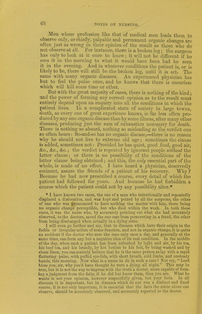 rroxjis on Nunsistt. Men whose profession like that of medical men leads them to observe only, or chiefly, palpable and permanent organic changes arc often just as wrong in their opinion of the result as those who do not observe at all. For instance, there is a broken leg; the surgeon has only to look at it once to know; it will not be different if he sees it in the morning to what it would have been had he seen it in the evening. And in whatever conditions the patient is, or is likely to be, there will still be the broken leg, until it .is set. The same with many organic diseases. An experienced physician has but to feel the pulse once, and he knows that there is aneurism which will kill some time or other. But with the great majority of cases, there is nothing of the kind; and the power of forming any correct opinion as to the result must entirely depend upon an enquiry into all the conditions in which the patient lives. In a complicated state of society in large towns, death, as every one of great experience knows, is far less often pro- duced by any one organic disease than by some illness, after many other diseases, producing just the sum of exhaustion necessary for death. There is nothing so absurd, nothing so misleading as the verdict one so often hears : So-and-so has no organic disease,—there is no reason why he should not live to extreme old age; sometimes the clause is added, sometimes not: Provided he has quiet, good food, good air, &c., &c., &c.; the verdict is repeated by ignorant people without the latter clause; or there is no possibility of the conditions of the latter clause being obtained ; and this, the only essential part of the whole, is made of no effect. I have heard a physician, deservedly eminent, assure the friends of a patient of his recovery. Why ? Because he had now prescribed a course, every detail of which the patient had followed for years. And because he had forbidden a course which the patient could not by any possibility alter.* * I have known two cases, the one of a man who intentionally and repeatedly- displaced a dislocation, and was kept and petted by all the surgeons, the other of one who was pronounced to have nothing the matter with him, there being no organic change perceptible, but who died within the week. In both these cases, it was the nurse who, by accurately pointing out what she had accurately observed, to the doctors, saved the one case from persevering in a fraud, the other from being discharged when actually in a dying state. I will even go further and say, that in diseases which,have their origin in the feeble or irregular action of some function, and not in organic change, it is quite an accident if the doctor who sees the case only once a day, and generally at the Bame time, can form any but a negative idea of its real condition. In the middle of the day, when such a patient has been refreshed by light and air, by his tea, his beef tea, and his brandy, by hot bottles to his feet, by being washed and by clean linen, you can scarcely believe that he is the same person as lay with a rapid fluttering pulse, with puffed eye-lids, with short breath, cold,limbs, and unsteady hands, this morning. Now what is a nurse to do in such a case 1 Not cry,  Lord bless you, sir, why you'd have thought ho were a dying all niglit. This may be true, but it is not the way to impress with the truth a doctor, more capable of form- ing a judgment from the facts, if he did but know them, than you are. What ho wants is not your opinion, however respectfully given, but your facts. In all diseases it is important, but in diseases which do not run a distinct and fixed course, it is not only important, it is essential that the facts the nunsc alone can observe, should be accurately observed, and accurately reported to the doctor.