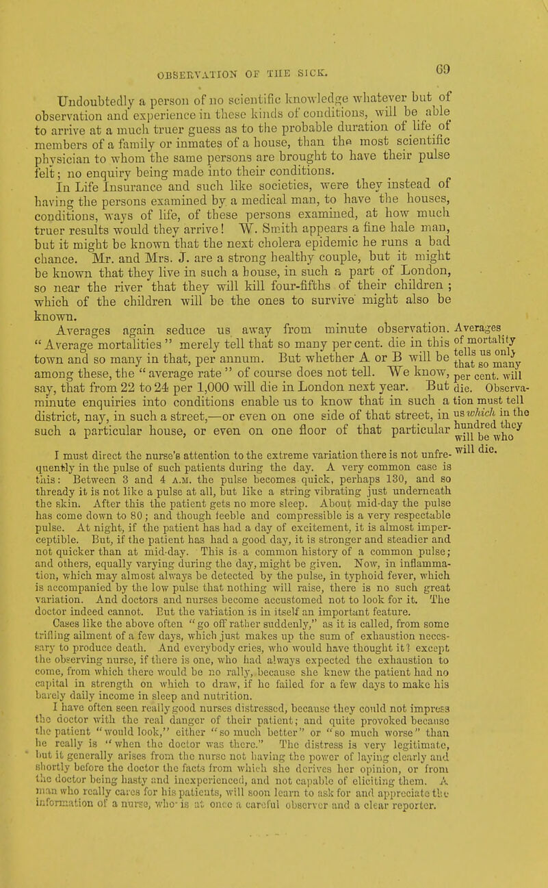 Undoubtedly a person of no scientific knowledge whatever but of observation and experience in these kinds of conditions, will be able to arrive at a much truer guess as to the probable duration of life of members of a family or inmates of a house, than the most scientific physician to whom the same persons are brought to have their pulse felt; no enquiry being made into their conditions. In Life Insurance and such like societies, were they instead of having the persons examined by a medical man, to have the houses, conditions, ways of life, of these persons examined, at how much truer results would they arrive! W. Smith appears a fine hale man, but it might be known that the next cholera epidemic he runs a bad chance. Mr. and Mrs. J. are a strong healthy couple, but it might be known that they live in such a bouse, in such a part of London, so near the river that they will kill four-fifths of their children ; which of the children will be the ones to survive might also be known. Averages again seduce us away from minute observation. Averages Average mortalities  merely tell that so many percent, die in this of mortality town and so many in that, per annum. But whether A or B will be ^^at so many among these, the  average rate  of course does not tell. We know, pg^. ^^^^^ say, that from 22 to 24 per 1,000 will die in London next year. But die. Observa- rainute enquiries into conditions enable ns to know that in such a tion must tell district, nay, in such a street,—or even on one side of that street, in Tisivhich m the such a particular house, or even on one floor of that particular ™J|'^j^^'^^|^'^y I must direct the nurse's attention to the extreme variation there is not unfre- ^^^^ quently in the pulse of such patients during the day. A very common case is this: Between 3 and 4 a.m. the pulse becomes quick, perhaps 130, and so thready it is not like a pulse at all, but like a string vibrating just underneath the skin. After this the patient gets no more sleep. About mid-day the pulse has come down to 80; and though feeble and compressible is a very respectable pulse. At night, if the patient has had a day of excitement, it is almost imper- ceptible. But, if the patient has had a good day, it is stronger and steadier and not quicker than at mid-day. This is a common history of a common pulse; and others, equally varying during the day, might be given. Now, in inflamma- tion, which may almost always be detected by the pulse, in typhoid fever, which is accompanied by the low pulse that nothing will raise, there is no such great variation. And doctors and nurses become accustomed not to look for it. The doctor indeed cannot. But the variation is in itself an important feature. Cases like the above often  go ofl rather suddenly, as it is called, from some trifling ailment of a few days, which just makes up the sum of exhaustion neccs- fiary to produce death. And everybody cries, who would have thought it? except the observing nurse, if there is one, who had always expected the exhaustion to come, from which there would be no rally, because she knew the patient had no capital in strength on Avhich to draw, if he failed for a few days to make his barely daily income in sleep and nutrition. I have often seen really good nurses distressed, because they conld not improsa the doctor with the real danger of their patient; and quite provoked because the patient would look, either so much better or so much worse than he really is  when the doctor was there. The distress is very legitimate, but it generally arises from the nurse not having the power of laying clearly aud shortly before the doctor the facts from which she derives her opinion, or from the doctor being hasty and inexperienced, and not capable of clicitiiig them. A inrmwho really caics for his patients, will soon learn to ask for and appreciate tltt; infonnation of a nui-se, who- is at once a careful observer and a clear reporter.