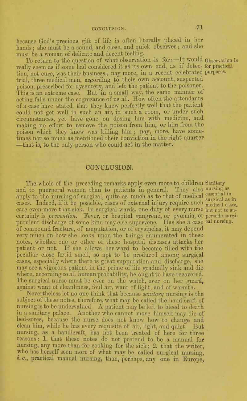 because God's precious gift of life is often literally placed in her hands; she must be a sound, and close, and quick observer; and slie must be a woman of delicate and decent feeling. To return to the question of what observation is for:—It would Observation is really seem as if some had considered it as its own end, as if detec- for practical tion, not cure, was their business; nay more, in a recent celebrated purposes, trial, three medical men, acipording to their own account, suspected poison, prescribed for dysentery, and left the patient to the poisoner. This is an extreme case. But in a small way, the same manner of acting falls under the cognizance of us all. How often the attendants of a case have stated that they knew perfectly well that the patient could not get well in such an air, in such a room, or under such circumstances, yet have gone on dosing him with medicine, and making no effoi-t to remove the poison from him, or him from the poison which they knew was killing him ; nay, more, have some- times not so much as mentioned their conviction in the right quarter —that is, to the only person who could act in the matter. CONCLTJSION. The whole of the preceding remarks apply even more to children Sanitary and to puerperal women than to patients in general. They also nursing as apply to the nursing of surgical, quite as much as to that of medical g^j-^lgl^^ as\j^ cases. Indeed, if it be possible, cases of external injury require such me^iicoi cases care even more than sick. In surgical wards, one duty of every nurse but not to su- certainly is prevention. Fever, or hospital gangrene, or pyoemia, or perscdc surgi- purulent discharge of some kind may else supervene. Has she a case cal nursius, of compound fracture, of amputation, or of erysipelas, it may depend very much on how she looks upon the things enumerated in these notes, whether one or other of these hospital diseases attacks her patient or not. If she allows her ward to become filled with the peculiar close foetid smell, so apt to be produced among surgical cases, especially where there is great suppuration and discharge, she may see a vigorous patient in the prime of life gradually sink and die where, according to all human probability, he ought to have recovered. The surgical nurse must be ever on the watch, ever on her guard, against want of clcanhness, foul air, want of light, and of warmth. Nevertheless let no one think that because sanitary nursing is the subject of these notes, therefore, what may be called the handicraft of nursing is to be undervalued. A patient may be lelt to bleed to death in a sanitary palace. Another who cannot move himself may die of bed-sores, because the nurse does not know how to change and clean him, while he has every requisite of air, light, and quiet. Eut nursing, as a handicraft, has not been treated of here for tlireo reasons: 1. that these notes do not pretend to be a manual for nursing, any more than for cooldng for the sick; 2. that the writer, who has herself seen more of what may be called surgical nursing, i, e., practical manual nursing, than, perhaps, any one in Europe,