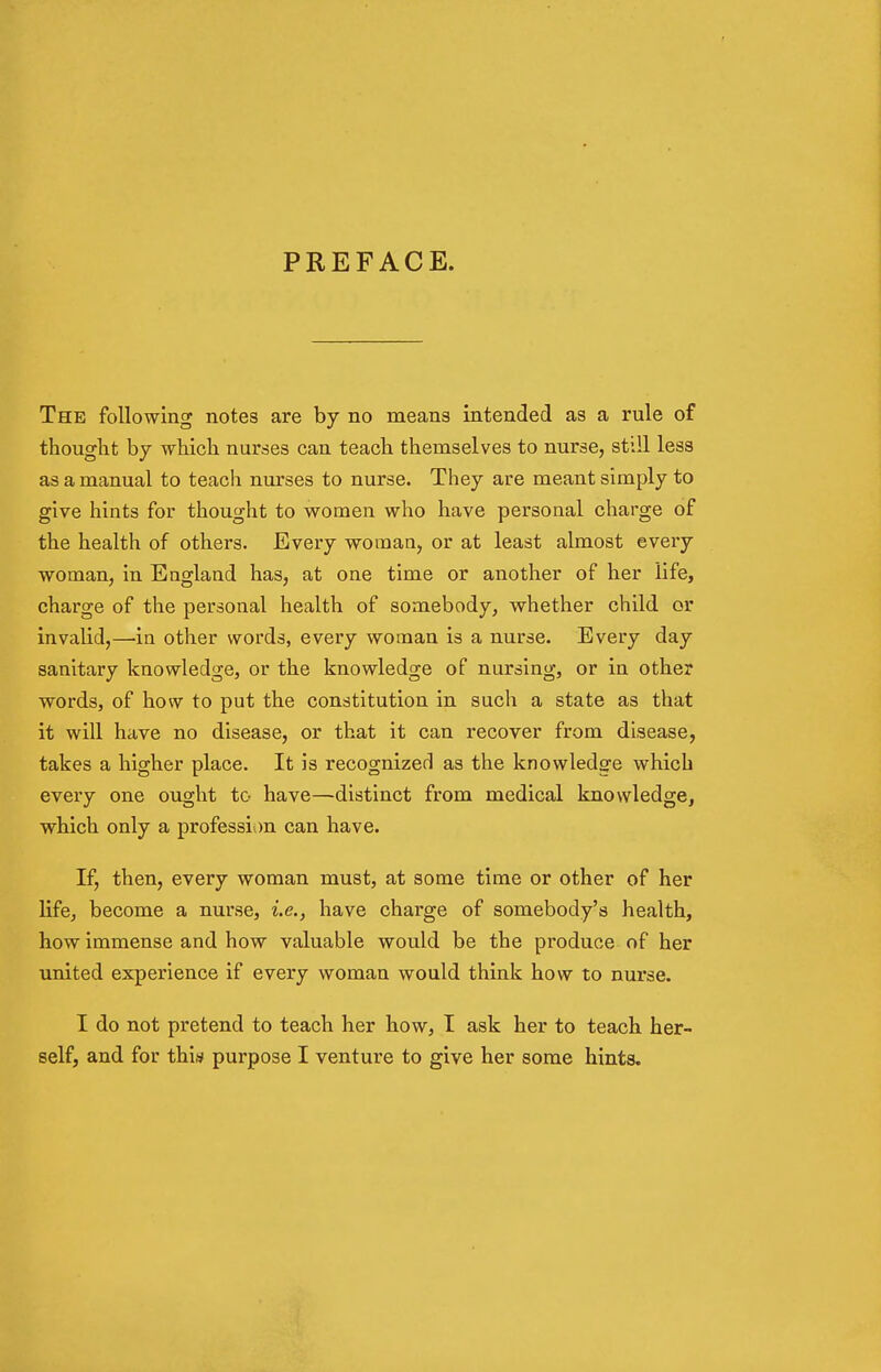 PREFACE. The following notes are by no means intended as a rule of thought by which nurses can teach themselves to nurse, still less as a manual to teach nurses to nurse. They are meant simply to give hints for thought to women who have personal charge of the health of others. Every woman, or at least almost every woman, in England has, at one time or another of her life, charge of the personal health of somebody, whether child or invalid,—in other words, every woman is a nurse. Every day sanitary knowledge, or the knowledge of nursing, or in other words, of how to put the constitution in such a state as that it will have no disease, or that it can recover from disease, takes a higher place. It is recognized as the knowledge which every one ought to have—distinct from medical knowledge, which only a profession can have. If, then, every woman must, at some time or other of her life, become a nurse, i.e., have charge of somebody's health, how immense and how valuable would be the produce of her united experience if every woman would think how to nurse. I do not pretend to teach her how, I ask her to teach her-