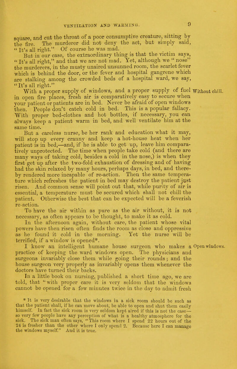square, and cut the throat of a poor consumptive creature, sitting by the fire. The murderer did not deny the act, but simply said,  It's all right. Of course he was mad. But in our case, the extraordinary thing is that the victim says,  It's all right, and that we are not mad. Yet, although we  nose the murderers, in the musty unaired unsunned room, the scarlet fever which is behind the door, or the fever and hospital gangrene which are stalking among the crowded beds of a hospital ward, we say, It's all right. With a proper supply of windows, and a proper supply of fuel Without chill, in open fire places, fresh air is comparatively easy to secure when your patient or patients are in bed. Never be afraid of open windows then. People don't catch cold in bed. This is a popular fallacy. With proper bed-clothes and hot bottles, if necessary, you can always keep a patient warm in bed, and well ventilate him at the same time. But a careless nurse, be her rank and education what it may, will stop up every cranny and keep a hot-house heat when her patient is in bed,—and, if he is able to get up, leave him compara- tively unprotected. The time when people take cold (and there are many ways of taking cold, besides a cold in the nose,) is when they firstget up after the two-fold exhaustion of dressing and of having had the skin relaxed by many hours, perhaps days, in bed, and there- by rendered more incapable of re-action. Then the same tempera- ture which refreshes the patient in bed may destroy the patient just risen. And common sense will point out that, while purity of air is essential, a temperature must be secured which shall not chill the patient. Otherwise the best that can be expected will be a feverish re-action. To have the air within as pure as the air without, it is not necessary, as often appears to be thought, to make it as cold. In the afternoon again, without care, the patient whose vital powers have theu risen often finds the room as close and oppressive as he found it cold in the morning. Yet the nurse will be terrified, if a window is opened*. I know an intelligent humane house surgeon who makes a Open windows, practice of keeping the ward windows open. The physicians and surgeons invariably close them while going their rounds; and the house surgeon very properly as invariably opens them whenever the doctors have turned their backs. In a little book on nursing, published a short time ago, we are told, that with proper care it is very seldom that the windows cannot be opened for a few minutes twice in the day to admit fresh * Tt is very desirable that the windows in a sick room should be such as that the patient shall, if he can move about, be able to open and shut them easily himself. In fact the sick room is very seldom kept aired if this is not the case— so very few people have any perception of what is a healthy atmosphere for the sick. The sick man often says, This room where I spend 22 hours out of the 24 is fresher than the other where I only spend 2. Because here I can manage the windows myself. And it is true.