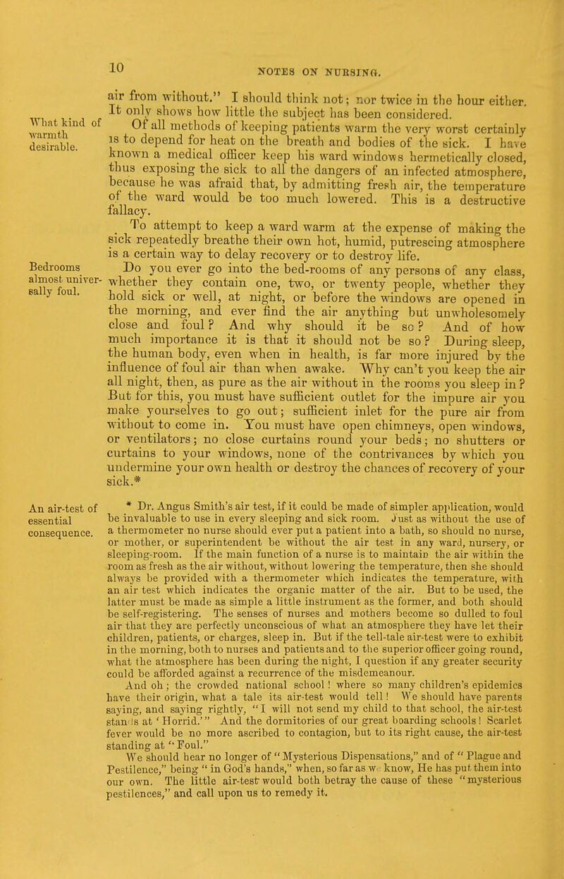 NOTES ON NTJB8INO. air from without. I should think not; nor twice in the hour either. It only shows how little the subject has been considered. What kind of Of all methods of keeping patients warm the very worst certainly desSble !S t0 dePend f?r heat on the breath and bodies of the sick. I have known a medical officer keep his ward windows hermetically closed, thus exposing the sick to all the dangers of an infected atmosphere, because he was afraid that, by admitting fresh air, the temperature of the ward would be too much lowered. This is a destructive fallacy. To attempt to keep a ward warm at the expense of making the sick repeatedly breathe their own hot, humid, putrescing atmosphere is a certain way to delay recovery or to destroy life. Bedrooms Do you ever go into the bed-rooms of any persons of any class, almost, univer- whether they contain one, two, or twenty people, whether they y hold sick or well, at night, or before the windows are opened in the morning, and ever find the air anything but unwholesomely close and foul ? And why should it be so ? And of how much importance it is that it should not be so ? During sleep, the human body, even when in health, is far more injured by the influence of foul air than when awake. Why can't you keep the air all night, then, as pure as the air without in the rooms you sleep in ? But for this, you must have sufficient outlet for the impure air you make yourselves to go out; sufficient inlet for the pure air from wdthout to come in. You must have open chimneys, open windows, or ventilators; no close curtains round your beds; no shutters or curtains to your windows, none of the contrivances by which you undermine your own health or destroy the chances of recovery of your sick.* An air-test of * Dr. Angus Smith's air test, if it could he made of simpler application, would essential De invaluable to use in every sleeping and sick room, just as without the use of consequence. a thermometer no nurse should ever put a patient into a hath, so should no nurse, or mother, or superintendent be without the air test in any ward, nursery, or sleeping-room. If the main function of a nurse is to maintain the air within the room as fresh as the air without, without lowering the temperature, then she should always be provided with a thermometer which indicates the temperature, with, an air test which indicates the organic matter of the air. But to be used, the latter must be made as simple a little instrument as the former, and both should be self-registering. The senses of nurses and mothers become so dulled to foul air that they are perfectly unconscious of what an atmosphere they have let their children, patients, or charges, sleep in. But if the tell-tale air-test were to exhibit in the morning, both to nurses and patients and to the superior officer going round, what the atmosphere has been during the night, I question if any greater security could be afforded against a recurrence of the misdemeanour. And oh; the crowded national school! where so many children's epidemics have their origin, what a tale its air-test would tell! We should have parents saying, and saying rightly,  I will not send my child to that school, the air-test stamls at' Horrid.' And the dormitories of our great boarding schools! Scarlet fever would be no more ascribed to contagion, but to its right cause, the air-test standing at ''Foul. We should hear no longer of Mysterious Dispensations, and of  Plague and Pestilence, being  in God's hands, when, so far as we know, He has put them into our own. The little air-testr would both betray the cause of these mysterious pestilences, and call upon us to remedy it.