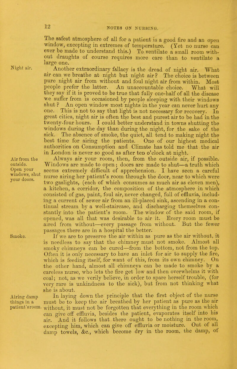 Air from the outside. Open your windows, shut your doors. The safest atmosphere of all for a patient is a good fire and an open window, excepting in extremes of temperature. (Yet no nurse can ever be made to understand this.) To ventilate a small room with- out draughts of course requires more care than to ventilate a large one. Night air. Another extraordinary fallacy is the dread of night air. What air can we breathe at night but night air? The choice is between pure night air from without and foul night air from within. Most people prefer the latter. An unaccountable choice. What will they say if it is proved to be true that fully one-half of all the disease we suffer from is occasioned by people sleeping with their windows shut ? An open window most nights in the year can never hurt any one. This is not to say that light is not necessary for recovery. In great cities, night air is often the best and purest air to be had in the twenty-four hours. I could better understand in towns shutting the windows during the day than during the night, for the sake of the sick. The absence of smoke, the quiet, all tend to making night the best time for airing the patients. One of our highest medical authorities on Consumption and Climate has told me that the air in London is never so good as after ten o'clock at night. Always air your room, then, from the outside air, if possible. Windows are made to open; doors are made to shut—a truth which seems extremely difficult of apprehension. I have seen a careful nurse airing her patient's room through the door, near to which were two gaslights, (each of which consumes as much air as eleven men), a kitchen, a corridor, the composition of the atmosphere in which consisted of gas, paint, foul air, never changed, full of effluvia, includ- ing a current of sewer air from an ill-placed sink, ascending in a con- tinual stream by a well-staircase, and discharging themselves con- stantly into the patient's room. The window of the said room, if opened, was all that was desirable to air it. Every room must be aired from without—every passage from without. But the fewer passages there are in a hospital the better. Smoke. If we are to preserve the air within as pure as the air without, it is needless to say that the chimney must not smoke. Almost all smoky chimneys can be cured—from the bottom, not from the top. Often it is only necessary to have an inlet for air to supply the fire, which is feeding itself, for want of this, from its own chimney. On the other hand, almost all chimneys can be made to smoke by a careless nurse, who lets the fire get low and then overwhelms it with coal; not, as we verily believe, in order to spare herself trouble, (for very rare is unkindness to the sick), but from not thinking what she is about. Airing damp In laying down the principle that the first object of the nurse things in a must be to keep the air breathed by her patient as pure as the air patient'sroom. without, it must not be forgotten that everything in the room which can give off effluvia, besides the patient, evaporates itself into his air. And it follows that there ought to be nothing in the room, excepting him, which can give off effluvia or moisture. Out of all damp towels, &c, which become dry in the room, the damp, of