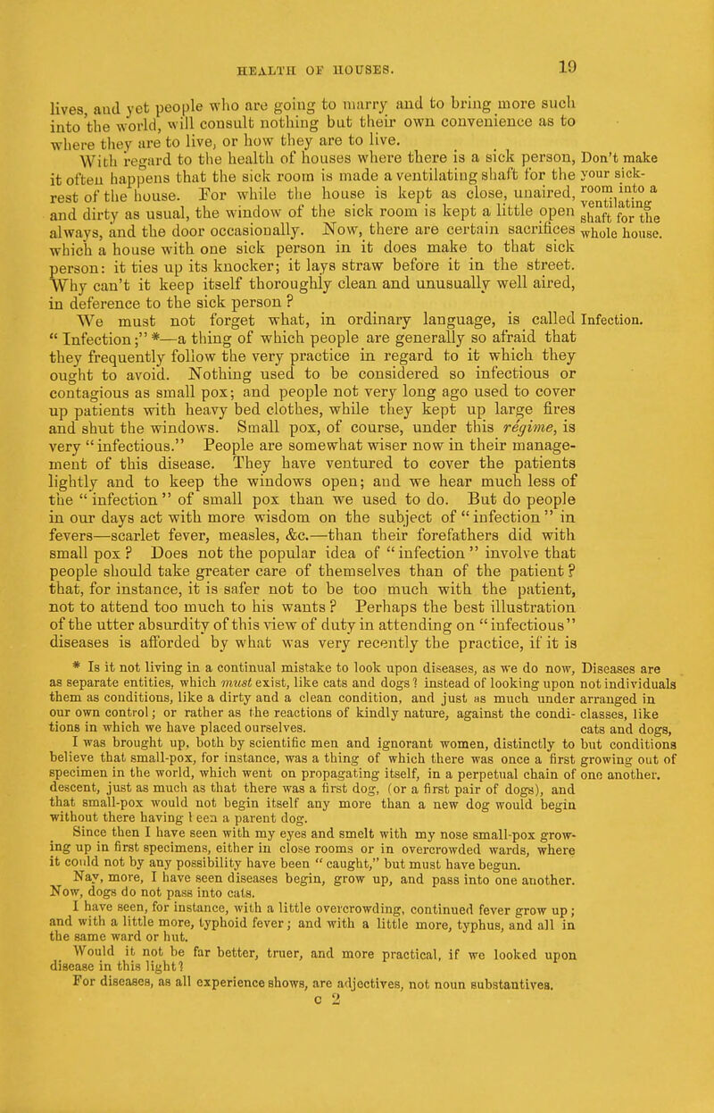 lives, aud yet people who are going to marry and to bring more such into'the world, will consult nothing but their own convenience as to where they are to live, or how they are to live. With regard to the health of houses where there is a sick person, Don't make it often happens that the sick room is made a ventilating shaft for the your sick- rest of the house. Tor while the house is kept as close, unaired, ™°™*nt° a and dirty as usual, the window of the sick room is kept a little open j^f e always, and the door occasionally. Now, there are certain sacrifices wh.ole house, which a house with one sick person in it does make to that sick person: it ties up its knocker; it lays straw before it in the street. Why can't it keep itself thoroughly clean and unusually well aired, in deference to the sick person ? We must not forget what, in ordinary language, is called Infection. Infection;*—a thing of which people are generally so afraid that they frequently follow the very practice in regard to it which they ought to avoid. Nothing used to be considered so infectious or contagious as small pox; and people not very long ago used to cover up patients with heavy bed clothes, while they kept up large fires and shut the windows. Small pox, of course, under this regime, is very infectious. People are somewhat wiser now in their manage- ment of this disease. They have ventured to cover the patients lightly and to keep the windows open; and we hear much less of the infection of small pox than we used to do. But do people in our days act with more wisdom on the subject of infection in fevers—scarlet fever, measles, &c.—than their forefathers did with small pox ? Does not the popular idea of infection involve that people should take greater care of themselves than of the patient ? that, for instance, it is safer not to be too much with the patient, not to attend too much to his wants ? Perhaps the best illustration of the utter absurdity of this view of duty in attending on infectious diseases is afforded by what was very recently the practice, if it is * Is it not living in a continual mistake to look upon diseases, as we do now, Diseases are as separate entities, which must exist, like cats and dogs % instead of looking upon not individuals them as conditions, like a dirty and a clean condition, and just as much under arranged in our own control; or rather as the reactions of kindly nature, against the condi- classes, like tions in which we have placed ourselves. cats and dogs, I was brought up, both by scientific men and ignorant women, distinctly to but conditions believe that small-pox, for instance, was a thing of which there was once a first growing out of specimen in the world, which went on propagating itself, in a perpetual chain of one another, descent, just as much as that there was a first dog, (or a first pair of dogs), and that small-pox would not begin itself any more than a new dog would begin without there having I een a parent clog. Since then I have seen with my eyes and smelt with my nose small-pox grow- ing up in first specimens, either in close rooms or in overcrowded wards, where it could not by any possibility have been  caught, but must have begun. Nay, more, I have seen diseases begin, grow up, and pass into one another. Now, dogs do not pass into cats. I have seen, for instance, with a little overcrowding, continued fever grow up; and with a little more, typhoid fever j and with a little more, typhus, and all in the same ward or hut. Would it not be far better, truer, and more practical, if we looked upon disease in this light] For diseases, as all experience shows, are adjectives, not noun substantives. c 2