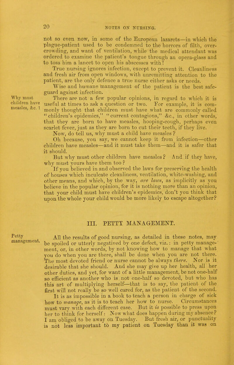 Why must children have measles, &c. 1 not so even now, in some of the European lazarets—in which the plague-patient used to be condemned to the horrors of filth, over- crowding, and want of ventilation, while the medical attendant was ordered to examine the patient's tongue through an opera-glass and to toss him a lancet to open his abscesses with! True nursing ignores infection, except to prevent it. Cleanliness and fresh air from open windows, with unremitting attention to the patient, are the only defence a true nurse either asks or needs. Wise and humane management of the patient is the best safe- guard against infection. There are not a few popular opinions, in regard to which it is useful at times to ask a question or two. For example, it is com- monly thought that children must have what are commonly called  children's epidemics,  current contagions, &c, in other words, that they are born to have measles, hooping-cough, perhaps even scarlet fever, just as they are born to cut their teeth, if they live. Now, do tell us, why must a child have measles ? Oh because, you say, we cannot keep it from infection—other children have measles—and it must take them—and it is safer that it should. But why must other children have measles ? And if they have, why must yours have them too ? If you believed in and observed the laws for preserving the health of houses which inculcate cleanliness, ventilation, white-washing, and other means, and which, by the way, are laws, as implicitly as you believe in the popular opinion, for it is nothing more than an opinion, that your child must have children's epidemics, don't you think that upon the whole your child would be more likely to escape altogether? III. PETTI MANAGEMENT. Pett,y All the results of good nursing, as detailed in these notes, may management. ^e Sp0-je(j or utterly negatived by one defect, viz.: in petty manage- ment, or, in other words, by not knowing how to manage that what you do when you are there, shall be done when you are not there. The most devoted friend or nurse cannot be always there. Nor is it desirable that she should. And she may give up her health, all her other duties, and yet, for want of a little management, be not one-half so efficient as another who is not one-half so devoted, but who has this art of multiplying herself—that is to say, the patient of the first will not really be so well cared for, as the patient of the second. It is as impossible in a book to teach a person in charge of sick how to manage, as it is to teach her how to nurse. Circumstances must vary with each different case. But it is possible to press upon her to think for herself: Now what does happen during my absence? I am obliged to be away on Tuesday. But fresh air, or punctuality is not less important to my patient on Tuesday than it was on