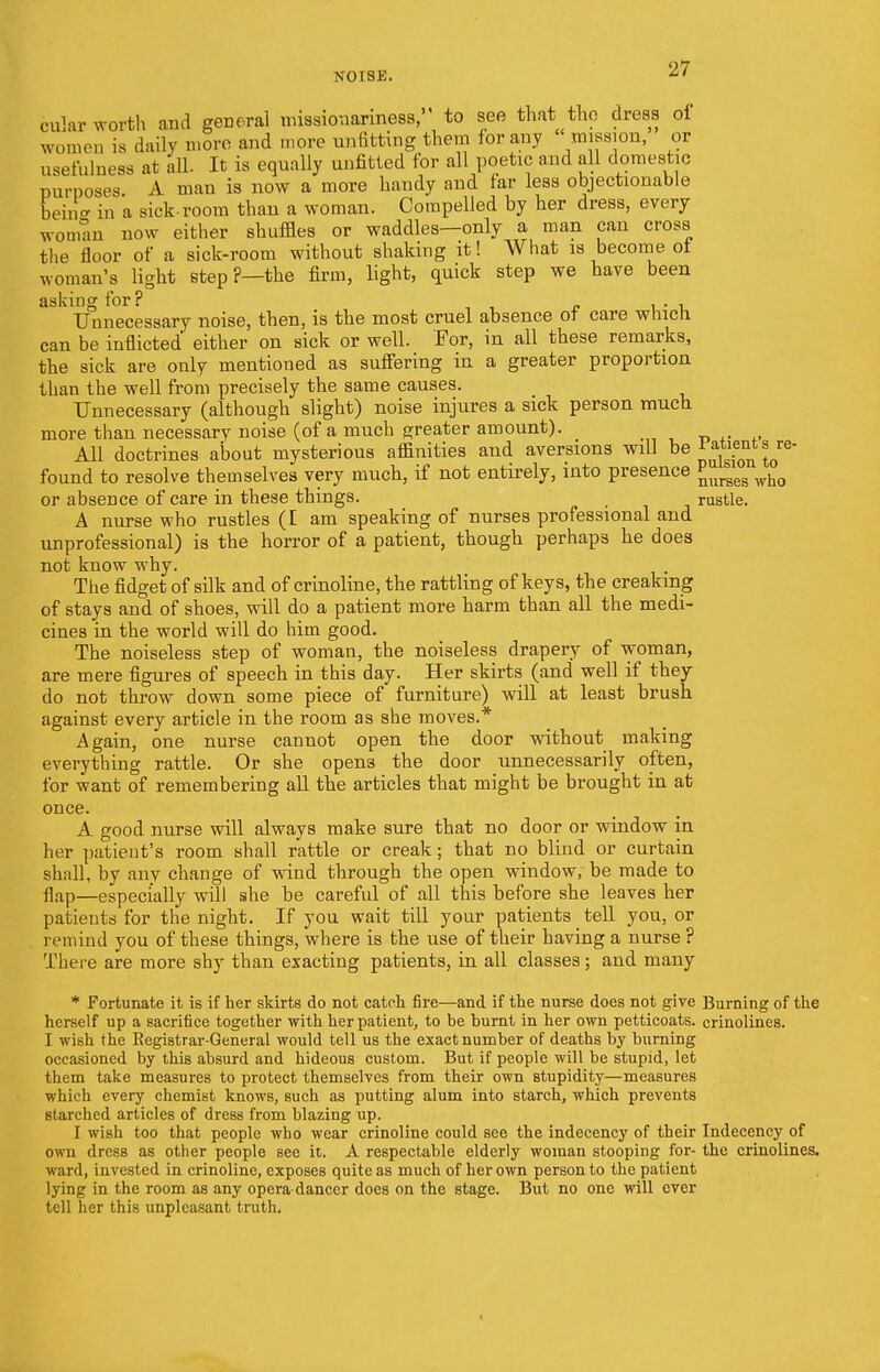 c u'ar worth and general missionariness, to see that tap dress oi women is daily more and more unfitting them for any  mission, or usefulness at all. It is equally unfitted for all poetic and all domestic purposes A man is now a more handy and far less objectionable beino- in a sick-room than a woman. Compelled by her dress, every woman now either shuffles or waddles—only a man can cross the floor of a sick-room without shaking it! What is become oi woman's light step ?—the firm, light, quick step we have been asking for? . , Unnecessary noise, then, is the most cruel absence ot care which can be inflicted either on sick or well. For, in all these remarks, the sick are only mentioned as suffering in a greater proportion than the well from precisely the same causes. Unnecessary (although slight) noise injures a sick person much more than necessary noise (of a much greater amount). All doctrines about mysterious affinities and aversions will be £auenitare- found to resolve themselves very much, if not entirely, into presence Purgeg who or absence of care in these things. rustle. A nurse who rustles (I am speaking of nurses professional and unprofessional) is the horror of a patient, though perhaps he does not know why. The fidget of silk and of crinoline, the rattling of keys, the creaking of stays and of shoes, will do a patient more harm than all the medi- cines in the world will do him good. The noiseless step of woman, the noiseless drapery of woman, are mere figures of speech in this day. Her skirts (and well if they do not throw down some piece of furniture) will at least brush against every article in the room as she moves.* Again, one nurse cannot open the door without making everything rattle. Or she open3 the door unnecessarily often, for want of remembering all the articles that might be brought in at once. A good nurse will always make sure that no door or window in her patient's room shall rattle or creak; that no blind or curtain shall, by any change of wind through the open window, be made to flap—especially will she be careful of all this before she leaves her patients for the night. If you wait till your patients tell you, or remind you of these things, where is the use of their having a nurse ? There are more shy than exacting patients, in all classes; and many * Fortunate it is if her skirts do not catch fire—and if the nurse does not give Burning of the herself up a sacrifice together with her patient, to be burnt in her own petticoats, crinolines. I wish the Registrar-General would tell us the exact number of deaths by burning occasioned by this absurd and hideous custom. But if people will be stupid, let them take measures to protect themselves from their own stupidity—measures which every chemist knows, such as putting alum into starch, which prevents starched articles of dress from blazing up. I wish too that people who wear crinoline could see the indecency of their Indecency of own dress as other people see it. A respectable elderly woman stooping for- the crinolines, ward, invested in crinoline, exposes quite as much of her own person to the patient lying in the room as any opera dancer does on the stage. But no one will ever tell her this unpleasant truth.
