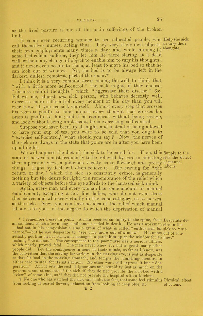 \ A R.TETY. as the fixed posture is one of tlie main sufferings of the broken limb. It is an ever recurring wonder to see educated people, who Help the sick call themselves nurses, acting thus. They vary their own objects, j*> vary their fcheir own employments many times a day; and while nursiug (!) tll0Ugllts- some bed-ridden'sufferer, they let him lie there staring at a dead wall, without any change of object to enable him to vary his thoughts ; and it never even occurs to them, at least to move his bed so that he can look out of window. No, the bed is to be always left in the darkest, dullest, remotest, part of the room.* I think it is a very common error among the well to think that with a little more self-control the sick might, if they choose, dismiss painful thoughts which aggravate their disease, &c. Believe me, almost any sick person, who behaves decently well, exercises more self-control every moment of his day than you will ever know till you are sick yourself. Almost every step that crosses his room is painful to him; almost every thought that crosses his brain is painful to him; and if he can speak without being savage, and look without being unpleasant, he is exercising self-control. Suppose you have been up all night, and instead of being allowed to have your cup of tea, you were to be told that you ought to  exercise self-control, what should you say ? Now, the nerves of the sick are always in the state that yours are in after you have been up all night. We will suppose the diet of the sick to be cared for. Then, this Supply to the state of nerves is most frequently to be relieved by care in affording sick the defect them a pleasant view, a judicious variety as to flowers,t and pretty of manual things. Light by itself will often relieve it. The craving for  the ^a^01ir- return of day, which the sick so constantly evince, is generally nothing but the desire for light, the remembrance of the relief which a variety of objects before the eye affords to the harassed sick mind. Again, every man and every woman has some amount of manual employment, excepting a few fine ladies, who do not even dress themselves, and who are virtually in the same category, as to nerves, as the sick. Now, you can have no idea of the relief which manual labour is to you—of the degree to which the deprivation of manual * I remember a case in point. A man received an injury to the spine, from Desperate de- an accident, which after a long confinement ended in death. He was a workman sire in the —had not in his composition a single grain of what is called enthusiasm for sick to see nature,—but he was desperate to see once more out of window. His nurse out of win- actually got him on her back, and managed to perch him up at the window for an dow. instant,  to see out. The consequence to the poor nurse was a serious illness, which nearly proved fatal. The man never knew it; but a great many other people did. Yet the consequence in none of their minds, so far as I know, was the conviction that the craving for variety in the starving eye, is just as desperate as that for food in the starving stomach, and tempts the famishing creature in either case to steal for its satisfaction. No other word will express it but des- peration. And it sets the seal of ignorance and stupidity just as much on the governors and attendants of the sick if they do not provide the sick-bed with a  view of some kind, as if they did not provide the hospital with a kitchen. t No one who has watched the sick can doubt the fact, that some feel stimulus Physical effect from looking at scarlet flowers, exhaustion from looking at deep blue, &c. of colour. D 2