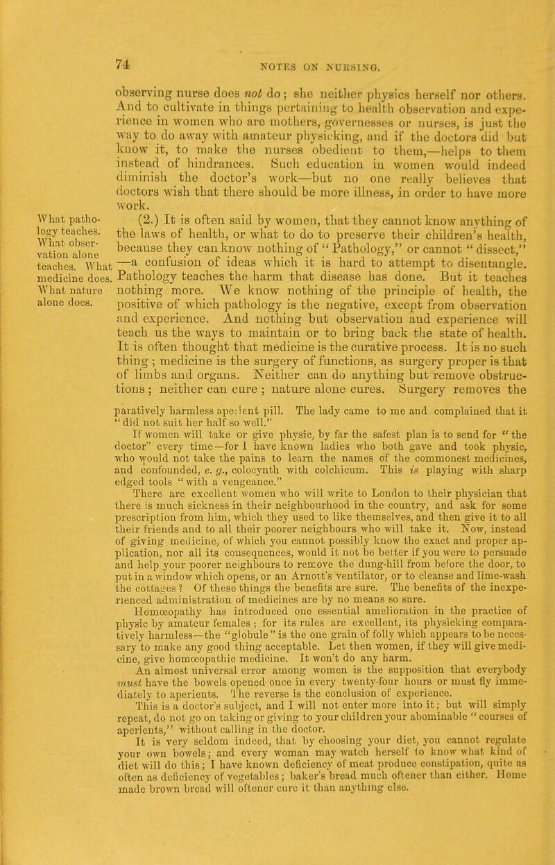 observing nurse does not do; she neither physics herself nor others. And to^ cultivate in things pertaining to health observation and expe- rience in women who are mothers, governesses or nurses, is just the way to do away with amateur physicking, and if the doctors did but know it, to make the nurses obedient to them,—helps to them instead of hindrances. Such education in women would indeed diminish the doctor's work—but no one really believes that doctors wish that there should be more illness, in order to have more work. What patho- (2.) It is often said by women, that they cannot know anything of togy teackes- the laws of health, or what to do to preserve their children's health, vaVonalon because tneJ cau know nothing of  Pathology, or cannot  dissect, teaches. What —a confusion of ideas which it is hard to attempt to disentangle, medicine does. Pathology teaches the harm that disease has done. But it teaches What nature nothing more. We know nothing of the principle of health, the alone does. positive of which pathology is the negative, except from observation and experience. And nothing but observation and experience will teach us the ways to maintain or to bring back the state of health. It is often thought that medicine is the curative process. It is no such thing ; medicine is the surgery of functions, as surgery proper is that of limbs and organs. Neither can do anything but remove obstruc- tions ; neither can cure ; nature alone cures. Surgery removes the paratively harmless ape:ient pill. The lady came to me and complained that it  did not suit her half so well. If women will take or give physic, by far the safest plan is to send for  the doctor every time—for I have known ladies who both gave and took physic, who would not take the pains to learn the names of the commonest medicines, and confounded, e. g., colocynth with colchicum. This is playing with sharp edged tools  with a vengeance. There are excellent women who will write to London to their physician that there is much sickness in their neighbourhood in the country, and ask for some prescription from him, which they used to like themselves, and then give it to all their friends and to all their poorer neighbours who will take it. Now, instead of giving medicine, of which you cannot possibly know the exact and proper ap- plication, nor all its consequences, would it not be belter if you were to persuade and help your poorer neighbours to remove the dung-hill from before the door, to put in a window which opens, or an Arnott's ventilator, or to cleanse and lime-wash the cottages 1 Of these things the benefits are sure. The benefits of the inexpe- rienced administration of medicines are by no means so sure. Homoeopathy has introduced one essential amelioration in the practice of physic by amateur females ; for its rules are excellent, its physicking compara- tively harmless—the globule  is the one grain of folly which appears to be neces- sary to make any good thing acceptable. Let then women, if they will give medi- cine, give homoeopathic medicine. It won't do any harm. An almost universal error among women is the supposition that everybody must have the bowels opened once in every twenty-four hours or must fly imme- diately to aperients. The reverse is the conclusion of experience. This is a doctor's subject, and I will not enter more into it; but will simply repeat, do not go on taking or giving to your children your abominable  courses of aperients, without calling in the doctor. It is very seldom indeed, that by choosing your diet, you cannot regulate your own bowels; and every woman may watch herself to know w hat kind of diet will do this; I have known deficiency of meat produce constipation, quite as often as deficiency of vegetables; baker's bread much oftcner than cither. Home made brown bread will oftcner cure it than anything else.