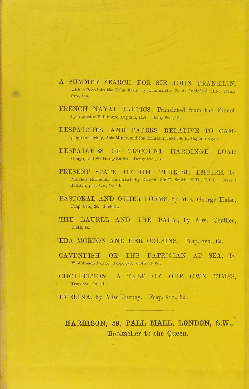 A SUMMER, SEAEC1I FOR SIR JOHN FRANKLIN, with a Peep into the Polar Basin, by Commander E. A. Inglefield, R.N. Demy 8vo., 14s. FRENCH NAVAL TACTICS ; Translated from the French by Augustus Phillimore, Captain, B.N. Demy 8vo., 10s. DESPATCHES AND PAPERS RELATIVE TO CAM- piign in Turkey, Asia Minor, and the Crimea in 1854-5-6, by Captain Sayer. DESPATCHES OF VISCOUNT HARDIN GTE, LORD Gough, and Sir Harry Smith. Demy Svo., 6s. PRESENT STATE OF THE TURKISH EMPIRE, by Marshal Marmont, translated by General Sir P. Smith, K.H., F.B.S. Second Edition, post Svo., 7s. 6d. PASTORAL AND OTHER rOEMS, by Mrs. Ceorge Halse, Pcap. 8vo., 2s. 6d. cloth. THE LAUREL AND THE PALM, by Mrs. Challice, Cloth, 6s. EDA MORTON AND HER COUSINS. Fcap. 8vo., 6s. CAVENDISH, OR THE PATRICIAN AT SEA, by W. Johnson Neale. Fcap. 8vo., cloth. 2s. 6d. CHOLLERTON, A TALE OF OUR OWN TIMES, Fcap. Svo 7s. 6d. EVELINA, by Miss Burney. Fcap. 8vo., 3s. HARRISON, 59, PALL MALL, LONDON, S.W., Bookseller to the Queen.