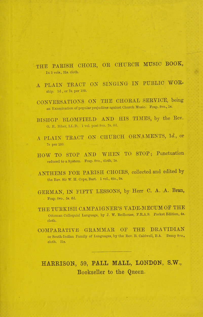 THE PAEISH CHOLE, OE CHUECH MUSIC BOOK, In 3 vols., 21s. cloth. A PLAIN TEACT ON SINGING- IN PUBLIC WOE- ship. Id , or 7s. per 100. CONVERSATIONS ON THE CHOEAL SEEVICE, being an Examination of popular prejudices against Church Music. Ecap. 8vo., Is. BISHOP BLOMEIELD AND HIS TIMES, by the Eev. G. E. Biber, LL.D. 1 vol. post 8vo. 7s. Gd. A PLAIN TEACT ON CHUECH OENAMENTS, Id., or 7s per 100. HOW TO STOP AND WHEN TO STOP; Punctuation reduced to a System. Ecap. 8vo., cloth, Is. ANTHEMS EOE PAEISH CHOIBS, collected and edited by the Eev. Sir W. H. Cope, Bart. 1 vol., 4to., 9s. GEBMAN, IN PIETY LESSONS, by Herr C. A. A. Bran, . Ecap. 8vo., 5s. 6d. THE TUEKISII CAMPAIGNEE'S VADE-MECUM OE THE Ottoman Colloquial Language, by J. W. Eedhouse, F.E.A.S. Pocket Edition, 4a. cloth. COMPAEATIVE GEAMMAE OE THE DBA VIDIAN or South-Indian Family of Languages, by the Eev. E. Caldwell, B.A. Demy 8\ro., cloth. 21s. HARRISON, 59, PALL MALL, LONDON, S.W., Bookseller to the Queen.