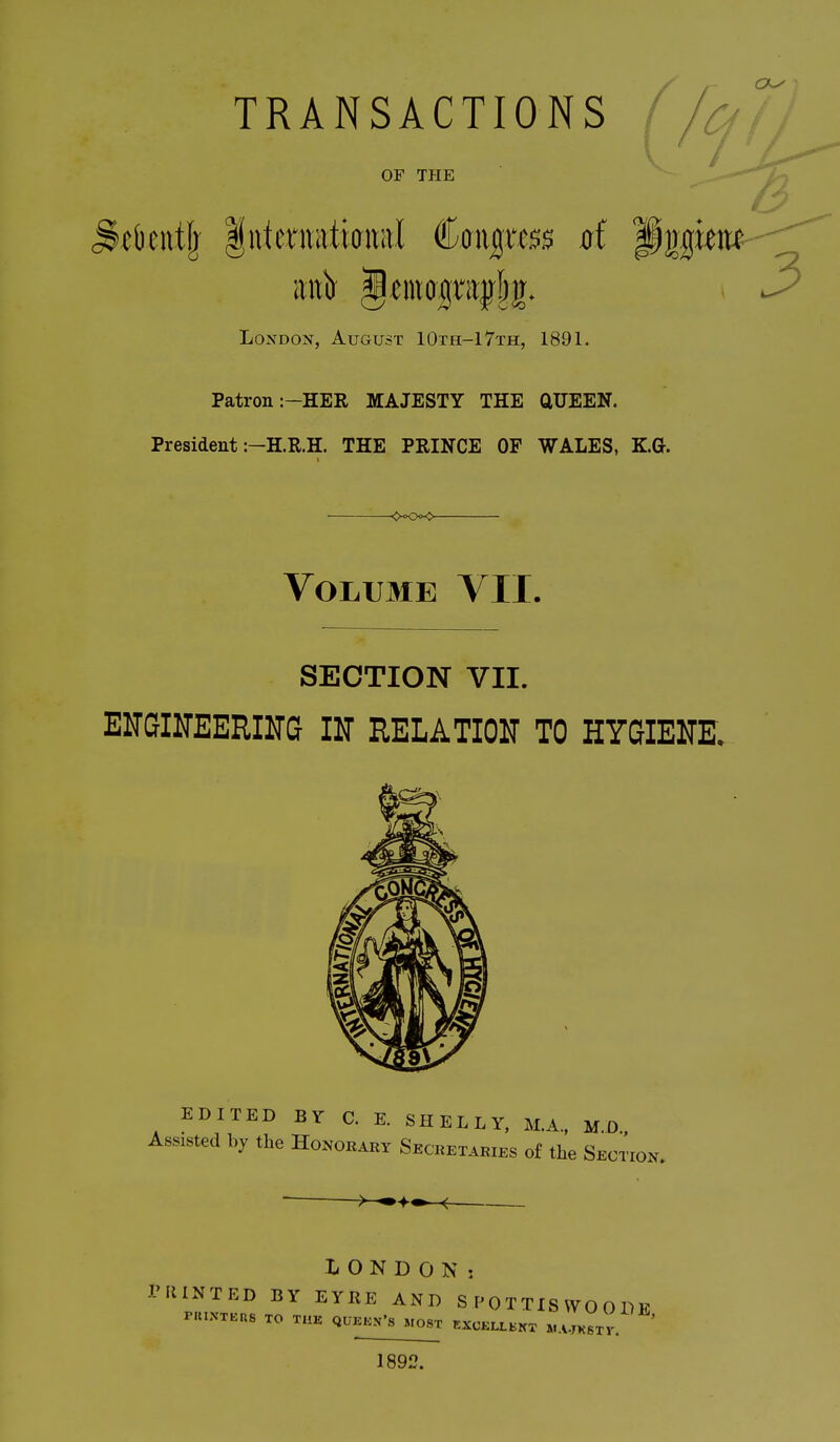 TRANSACTIONS OF THE London, August 10th-17th, 1891. Patron :-HER MAJESTY THE aUEEN. President :-H.R.H. THE PRINCE OP WALES, K.(J. Volume VII. SECTION VII. EMTGIITEERIITG IN RELATIOlSr TO HYGIENK EDITED BY C. E. SHELLY. M.A., M.D., Assisted by the Honorary Secretaries of the Section. LONDON: rUINTED BY EYRE AND SPOTTISWOODE PHINXEHS TO THE QUKK.Vs MOST KXCKLL,^, ...WKSTr ' 1892.