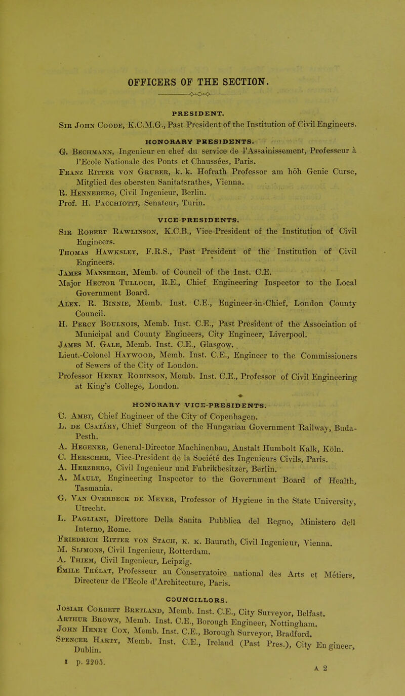 OFFICERS OF THE SECTION. <><Oo<> PRESIDENT. Sir John Coode, K.C.M.G., Past President of the Institution of Civil Engineers. HONORARY PRESIDENTS. G. Bbchmann, Ingeuieur en chef du service de I'Assainissement, Professeur a I'Ecole Rationale des Ponts et Chaussees, Paris. Franz Eitter von Gruber, k. k. Hofrath Professor am hoh Genie Curse, Mitglied des obersten Sanitatsrathes, Vienna. R. Henneberg, Civil Ingenieur, Berlin. Prof. H. Pacchiotti, Senateur, Turin. VICE-PRESIDENTS. Sir Robert Rawlinson, K.C.B., Vice-President of the Institution of Civil Engineers. Thomas Hawksley, F.R.S., Past President of the Institution of Civil Engineers. James Mansergh, Memb. of Council of the Inst. C.E. Major Hector Tulloch, R.E., Chief Engineering Inspector to the Local Government Board. Alex. R. Binnie, Memb. Inst. C.E., Englneer-in-Chief, London Countj Council. H. Percy Boulnois, Memb. Inst. C.E., Past President of the Association of Municipal and County Engineers, City Engineer, Liverpool. James M. Gale, Memb. Inst. C.E., Glasgo\v. Lieut.-Colonel Haywood, Memb. Inst. C.E., Engineer to the Commissioners of Sewers of the City of London. Professor Henry Robinson, Memb. Inst. C.E., Professor of Civil Engineering at King's College, London. ♦ HONORARY VICE-PRESIDENTS. C. Ambt, Chief Engineer of the City of Copenhagen. L. DE Csatary, Chief Surgeon of the Hungarian Government Railway, Buda- Pesth. A. Hegener, General-Director Machinenbau, Anstalt Humbolt Kalk, Koln. C. Hersoher, Vice-President de la Societe des Ingenieurs Civils, Paris. A. Herzberg, Civil Ingenieur und Fabrikbesitzer, Berlin. A. Mault, Engineering Inspector to the Government Board of Health, Tasmania. G. Van Overbeck de Meyer, Professor of Hygiene in the State University, Utrecht. L. Pagliani, Direttore Delia Sanita Pubblica del Regno, Ministero dell Interne, Rome. Friedrich Ritxer von Stach, k. k. Baurath, Civil Ingenieur, Vienna. M. SiJMONS, Civil Ingenieur, Rotterdam. A. Thiem, Civil Ingenieur, Leipzig. fiMiLE Tr6lat, Professeur au Conservatoire national des Arts et M6tiers Directeur de I'Ecolc d'Architecture, Paris. COUNCILLORS. Josiah Corbett Breixand, Memb. Inst. C.E., City Surveyor, Belfast. Arthur Brown, Memb. Inst. C.E., Borough Engineer, Nottingham. John Henry Cox, Memb. Inst. C.E., Borough Surveyor, Bradford. ™blin^''''''' ^'^^'''^ City Engineer. I p. 2205.