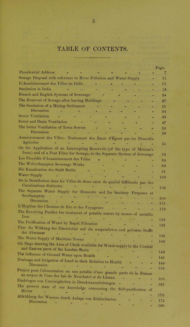 TABLE OE CONTENTS. 91 100 Page. Presideutial Address - --_..7 Sewage Disposal with reference to River Pollution and Water Supply - 11 L'Assainissemgnt des Villes en Italie - - - - - 17 Sanitation in India - - • . _ _ -18 French and English Systems of Sewez-age - » - - 24 The Eemoval of Sewage after leaving Buildings - - - - 27 The Sanitation of a Mining Settlement - - - - - 31 Discussion - - _34 Sewer Ventilation - - - _ - - . 45 Sewer and Drain Ventilation _ _ _ - 47 The hetter Ventilation of To^vn Sewers - - _ _ _ 52 Discussion - ._ _ -58 Assainissement des Villes : Traitement des Eaux d'Egout par les Procedes Agricoles - - . _ . . . . On the Application of an Intercepting Reservoir (of the type of Mouras's fosse) and of a Peat Filter for Sewage, to the Separate System of Sewerage 74 Les Procedes d'Assainissement des Villes . - . ^ - 84 The Wolverhampton Sewerage Works - _ . - 89 Die Kaualisation der Stadt Berlin - - _ Water Supply . - - _ De la Distribution dans les Villes de deux eaux de qualite di£Eerente par des Canalisations distinctes - - . _ _ _ The Separate Water Supply for Domestic and for Sanitary Purposes at Southampton - _ _ Discussion - - . _ L'Hygiene des Chemins de Fer et des Voyageurs - - . _ The Revolving Purifier for treatment of potable waters by means of metallic Iron - . _ ., _ The Purification of Water by Rapid Filtration .... tlber die Wirkung der Electricitat auf die suspendirten und gelosten Stoffe der Abwasser The Water Supply of Maritime Towns On Maps showing the Area of Chalk available for Water-supply in the Central and Eastern parts of the London Basin - ^ ^t-j ^ The Influence of Ground Water upon Health - . Drainageandlnigationof Land in their Relation to Health - - [140 Discussion - . _ _ P«*-^»*^ grande parte de k France au raoyen de I'eau des lais de Neuchatel et du Leman - Eindringen von Unreinigkeiten in Druckwasserleitungen - ^Rivers'' 'T _^°«-^<^^lg« concerning the Self-purification of Abkiihlung des Wassers durch Anlage von Kuhlschacten ' .  - ' , Discussion - _ - 1/0 102 108 111 119 129 133 138 140 144 145 155 leo 167 170 175 180