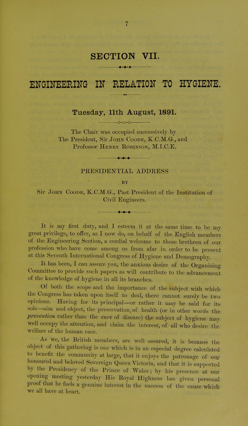 SECTION VII. ^..^ EUGIlTEEmG IN RELATION TO HYGIENE. Tuesday, 11th August, 1891. <>«o«> The Chair was occupied successively by The President, Sir John Coode, K.C.M.Gr., and Professor Henry Robinson, M.I.C.E. PRESIDENTIAL ADDRESS BY Sir John Coode, K.C.M.Gr., Past President of the Institution of Civil Engineers. It is my first duty, and I esteem it at the same time to be my great privilege, to offer, as I now do, on behalf of the English members of the Engineering Section, a cordial Avelcome to those brethren of our profession who have come among us from afar in order to be present at this Seventh International Congress of Hygiene and Demography. It has been, I can assure you, the anxious desire of the Organising Committee to provide such papers as will contribute to the advancement of the knowledge of hygiene in all its branches. Of both the scope and the importance of the subject with which the Congress has taken upon itself to deal, there cannot surely be two opinions. Having for its principal—or rather it may be said for its sole—aim and object, the preservation, of health (or in other words the prevention rather than the cure of disease) the subject of hygiene may well occupy the attention, and claim the interest, of all who desire the welfare of the human race. As we, the British members, are well assured, it is because the object of this gathering is one which is in an especial degree calculated to benefit the community at large, that it enjoys the patronage of ouj- honoured and beloved Sovereign Queen Victoria, and that it is supported by the Presidency of the Prince of Wales; by his presence at our opening meeting yesterday His Royal Highness has given personal proof that he feels a genuine interest in the success of the cause which we all have at heart.