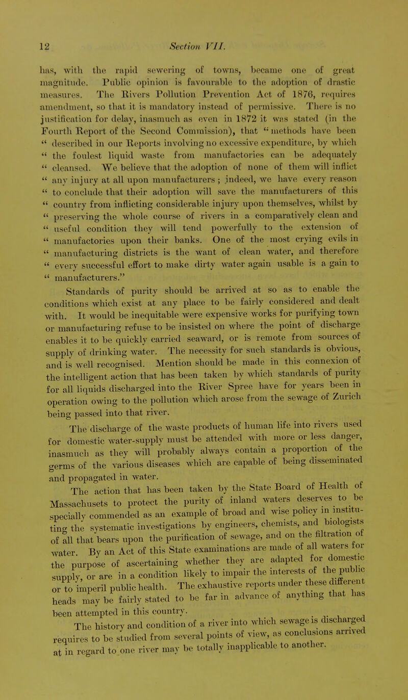 has, with the rapid sewering of towus, became one of great niagnitnde. Pubhc opinion is favourable to the adoption of drastic measures. The Rivers Polkition Prevention Act of 1876, requires amendment, so that it is mandatory instead of permissive. Tluire is no justification for delay, inasmuch as oven in 1872 it was stated (in the Fourth Report of the Second Commission), that  methods have been  described in our Reports involving no excessive expenditure, by which  the foulest liquid waste from manufactories can be adequately  cleansed. We believe that the adoption of none of them will inflict  any injury at all upon manufacturers ; indeed, we have every reason  to conclude that their adoption will save the manufacturers of this  country from inflicting considerable injury upon themselves, whilst by  preserving the whole course of rivers in a comparatively clean and  useful condition they will tend powerfully to the extension of  manufactories upon their banks. One of the most crying evils in  manufacturing districts is the want of clean water, and therefore  every successful effort to make dirty water again usable is a gain to  manufacturers. Standards of purity should be arrived at so as to enable the conditions which exist at any place to be fairly considered and dealt with. It would be inequitable were expensive works for purifying town or manufacturing refuse to be insisted on where the point of discharge enables it to be quickly carried seaward, or is remote from sources of supply of drinking water. The necessity for such standards is obvious, and is well recognised. Mention should be made in this connexion of the intelligent action that has been taken by which standards of purity for all liquids discharged into the River Spree have for years been in operation owing to the pollution which arose from the sewage of Zurich being passed into that river. The discharge of the waste products of human life into rivers used for domestic water-supply must be attended with more or less danger, inasmuch as they will probably always contain a proportion of the crerms of the various diseases which are capable of being dissemmated and propagated in water. The action that has been taken by the State Board of Health of Massachusets to protect the purity of inland waters deserves to be specially commended as an example of broad and wise policy in institu- ting th; systematic investigations by engineers, chemists, and biologist.s of all that bears upon the purification of sewage, and on the filtration of water By an Act of this State examinations are made of all Avaters tor the purpose of ascertaining whether they are adapted for domestic supply, or are in a condition likely to impair the mterests of the public or to imperil public health. The exhaustive reports under these differen heads may be fairly stated to be far in advance of anything that has been attempted in this country. . -,. , , The history and condition of a river into which sewage is discharged requires to be sludied from several points of view as conclusions arrived at in regard to one river may be totally inapplicable to another.