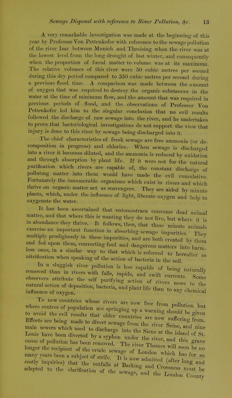 A very remarkable investigation was made at the beginning of this year by Professor Von Pettenkofer with reference to the sewage polhition of the river Isar between Munich and Threising when the river was at the lowest level from the long drought of last winter, and consequently when the proportion of fcecal matter to volume was at its maximum. The relative volumes of this river were 50 cubic metres per second during this dry period compared to 350 cubic metres per second during a previous flood time. A comparison was made between the amount of oxygen that was required to destroy the organic substances in the water at the time of minimum flow, and the amount that was required in preAdous periods of flood, and the observations of Professor Von Pettenkofer led him to the singular conclusion that no evil results followed the discharge of raw sewage into the river, and he undertakes to prove that bacteriological investigations do not support the view that injury is done to this river by sewage being discharged into it. The chief characteristics of fresh sewage are free ammonia (or de- composition in progress) and chlorine. When sewage is discharged into a river it becomes diluted, and the ammonia is reduced by oxidation and through absorption by plant life. If it were not for the natural purification which rivers are capable of, the constant discharge of poUutmg matter into them would have made the evil cumulative Fortunately the innumerable organisms which exist in rivers and which thrive on organic matter act as scavengers. They are aided by minute plants, which, under the influence of hght, liberate oxvgen and helu to oxygenate the water. ^ It has been ascertained that entomostraca consume dead animal matter, and that where this is wanting they do not live, but where it is in abundance they thrive. It follows, then, that these minute animals exercise an important function in absorbing sewage impurities. Thev multiply prodigiously in these impurities, and are both created bv th^n and fed upon them converting foul and dangerous matters into harm less ones, in a similar way to that which is referred to hereafters mtrification when speaking of the action of bacteria in the soil In a sluggish river pollution is less capable of being natur.llv removed than m rivers with falls, rapids, and s^vift currents Some observers attribute the self purifying action of rivers more to tT to avoid the evil results that oi:i::Z:j:iZV^T-''' Efforts are being made to divert sewage frortheTe^ SetTn'l mam sewers which used to dischar,rp Infn fi c- ' ^^^ ^^^^ Lo„. w w„ adverted ^'n^z't^ irr tits cause of pollution has been removed. The river Thll' f, longer the recipient of the crude sewage oT„n.,, ° many years heen a subject of strife TM ? ^ costly inquiries) that^hTlSat at^'L^^td'crof adapted to the e,ari«oa,ion of ,he scwa^^'aJ'^.^rnZrn^;