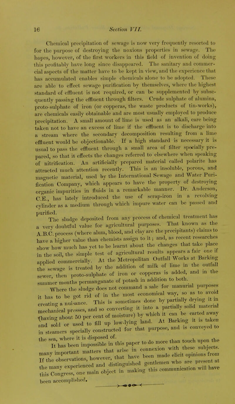 Chemical precipitation of sewage is now very frcfpicntly resorted to for the purpose of destroying the noxious properties in sewage. The hopes, however, of the first workers in this field of invention of doing this profitably have long since disappeared. The sanitary and commer- cial aspects of the matter have to he kept in view, and the experience that has accumulated enables simple chemicals alone to be adopted. These are able to effect sewage purification by themselves, where the highest standard of effluent is not recpiired, or can be sup[)lemented by subse- quently passing the efiluent through filters. Crude sulphate of alumina, proto-sulphate of iron (or copperas, the waste products of tin-works), are chemicals easily obtainable and are most u.sually employed to produce precipitation. A small amount of hme is used as an alkali, care being taken not to have an excess of lime if the effluent is to discharge into a stream where the secondary decomposition resulting from a hme effluent would be objectionable. If a high standard is necessary it is usual to pass the effluent through a small area of filter specially pre- pared, so that it effects the changes referred to elsewhere when speaking of nitrification. An artificially prepared material called polarite has attracted much attention recently. This is an insoluble, porous, and magnetic material, used by the International Sewage and Water Puri- fication Company, which appears to have the property of destroying oro-anic impurities in fluids in a remarkable manner. Dr. Anderson, CE., has lately introduced the use of scrap-iron in a revolving cylinder as a medium through which impure water can be passed and purified. The sludcre deposited from any process of chemical treatment has a very doubtful value for agricultural purposes. That known as the ABC process (where alum, blood, and clay are the precipitants) claims to have a higher value than chemists assign to it; and, as recent researches show how much has yet to be learnt about the changes that take place in the soil, the simple test of agricultural results appears a fair one if appHed commerciaUy. At the Metropohtan Outtal Works a Barking the sewage is treated by the addition of milk of hme in the out all sewer, then proto-sulphate of iron or copperas is added, and m the summer months permanganate of potash in addition to both. Where the sludge does not command a sale for manunal purposes it his to be -ot rid of in the most economical way, so as to avoid creating a nuirance. This is sometimes done by partially drymg ^ it in =r;^^ -dso converting it into a partially solid material rhavin. about 50 per cent of moisture) by which it can be carted away and sold or used to fill up low-lying land. At Barkmg it is taken in stelers specially constructed for that purpose, and is conveyed to the sea, where it is disposed of _ ^^^^^ ^^^^^^ It has been impossible in th pap^ ^^^^^ ^ many important matters If the observations, ^.niX.rn.n who are present at the many e-P^-^^^^^.^^^^/' f ^^'^^^^^^ communication will have this Congress, one main object in maKin^ been accomplished.