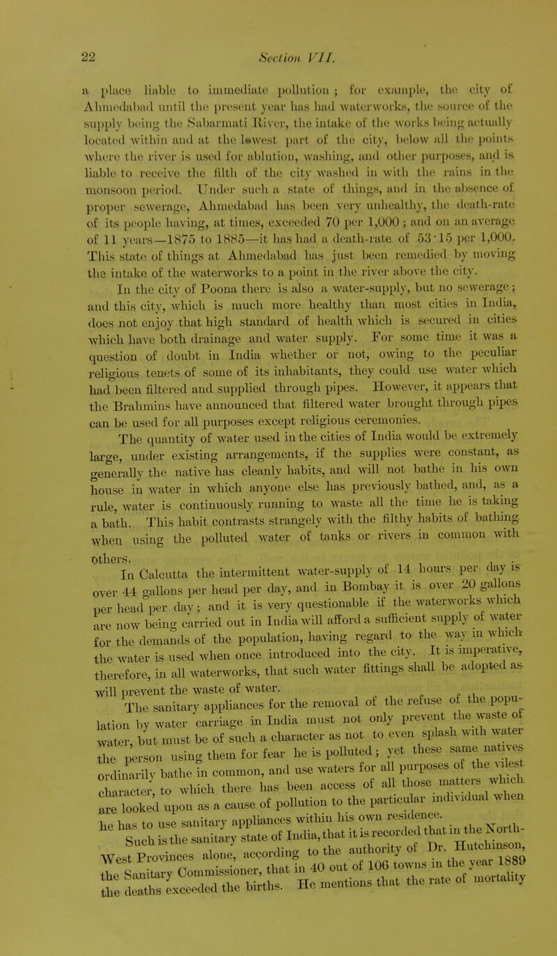 a place liable to immediate pollution ; i'or (!xample, the city of Ahmedabad until the present year has had waterworlcH, the source of the supply being the Sabarmati River, the intake of the Avorks l)einfj; actually located Avithin and at the lowest part of the city, below all the points where the river is used for ablution, washing, and other purposes, and is liable to receive the tilth of the city washed in Avith the rains in the monsoon period. Under such a state of things, and in the absence of proper scAverage, Ahmedabad has been very unhealthy, the death-rate of its people having, at times, exceeded 70 per 1,000; and on an aA'crage of 11 years—1875 to 1885—it has hiid a death-rate of 53-15 per 1,000. This state of things at Ahmedabad has . just been remedied by moving the intake of the AvaterAVorks to a point in the river above the city. In the city of Poena there is also a Avater-supply, but no sewerage; and this city, which is much more healthy than most cities in India, does not enjoy that high standard of health Avhich is secured in cities Avhich have both drainage and Avater supply. For some time it Avas a question of donbt in India Avhether or not, OAving to the peculiar religions tenets of some of its inhabitants, they could use water which had been filtered and supplied through pipes. However, it appears that the Brahmins have announced that filtered water brought through pipes can be used for all purposes except rehgious ceremonies. The quantity of water used in the cities of India Avould be extremely large, under existing arrangements, if the supplies Avere constant, as generally the native has cleanly habits, and Avill not bathe in his OAvn house in water in which anyone else has previously bathed, and, as a rule, water is continuously running to Avaste all the time he is taking a bath. This habit contrasts strangely with the filthy habits of bathing when using the polluted water of tanks or rivers in common Avith Others, „ , I • In Calcutta the intermittent Avater-supply of 14 hours per day is over 44 gallons per head per day, and in Bombay it is over 20 gallons per head per day; and it is very questionable if the AvaterAvorks Avlnch are now being carried out in India Avill afford a sufiicient supply of Avater for the demands of the population, having regard to the way m Avhicb the water is used Avhen once introduced into the city. It is imperative, therefore, in all waterworks, that such water fittings shall be adopted as- will prevent the waste of water. The sanitary appliances for the removal of the refuse o the popu- lation by water carriage in India must not only prevent the A^-aste of water, but must be of such a character as not to even splash AVith Avater L ;erson using them for fear he is polluted; yet these -me-trv,. ordinarily bathe tn common, and use waters for all purposes of the A.le t I ract r to Avhich there has been access of all those matters which a^^TookXon as a cause of pollution to the particular individual when he has to use sanitary appliances within his oAvn re-lenee