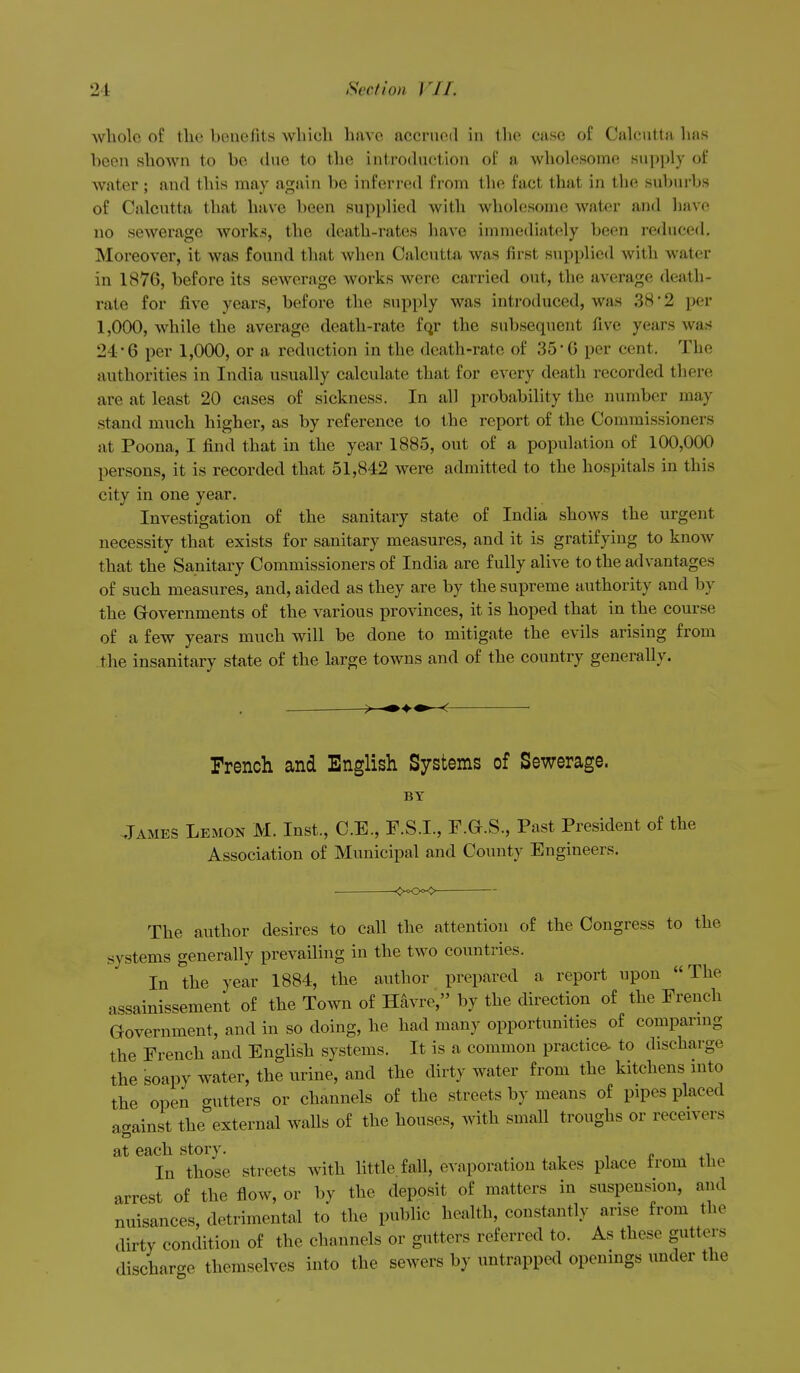 whole of the benefits which have accrued in the case of Calcutta has been shown to be tlue to the introduction of a wholesome supply of water; and this may again be inferred from the fact that in the suliurbs of Calcutta that have been supplied with wholesome water and have no sewerage works, the death-rates have immediately been re<lnced. Moreover, it was found that Avhen Calcutta was first supplied with water in 1876, before its sewerage works were carried out, the average death- rate for five years, before the supply was introduced, was 38 • 2 per 1,000, while the average death-rate fqr the subsequent five years was 24 6 per 1,000, or a reduction in the death-rate of 35'G per cent. The authorities in India usually calculate that for every death recorded there are at least 20 cases of sickness. In all probability the number may stand much higher, as by reference to the report of the Commissioners at Poona, I find that in the year 1885, out of a population of 100,000 persons, it is recorded that 51,842 were admitted to the hospitals in this city in one year. Investigation of the sanitary state of India shows the urgent necessity that exists for sanitary measures, and it is gratifying to know that the Sanitary Commissioners of India are fully alive to the advantages of such measures, and, aided as they are by the supreme authority and by the Governments of the various provinces, it is hoped that in the course of a few years much will be done to mitigate the evils arising from _the insanitary state of the large towns and of the country generally. French and English Systems of Sewerage. BY .Tames Lemon M. Inst., C.E., F.S.I., F.G.S., Past President of the Association of Municipal and County Engineers. The author desires to call the attention of the Congress to the systems generally prevailing in the two countries. In the year 1884, the author prepared a report upon The assainissement of the Town of Havre, by the direction of the French Government, and in so doing, he had many opportunities of comparing the French and English systems. It is a common practice- to discharge the soapy water, the urine, and the dirty water from the kitchens into the open gutters or channels of the streets by means of pipes placed against the external walls of the houses, with small troughs or receivers at each story. ,,1.4.1 In those streets with little, fall, evaporation takes place from the arrest of the flow, or by the deposit of matters in suspension, and nuisances, detrimental to the public health, constantly arise from the dirty condition of the channels or gutters referred to. As these gutters discharge themselves into the sewers by untrappe<l openings under the