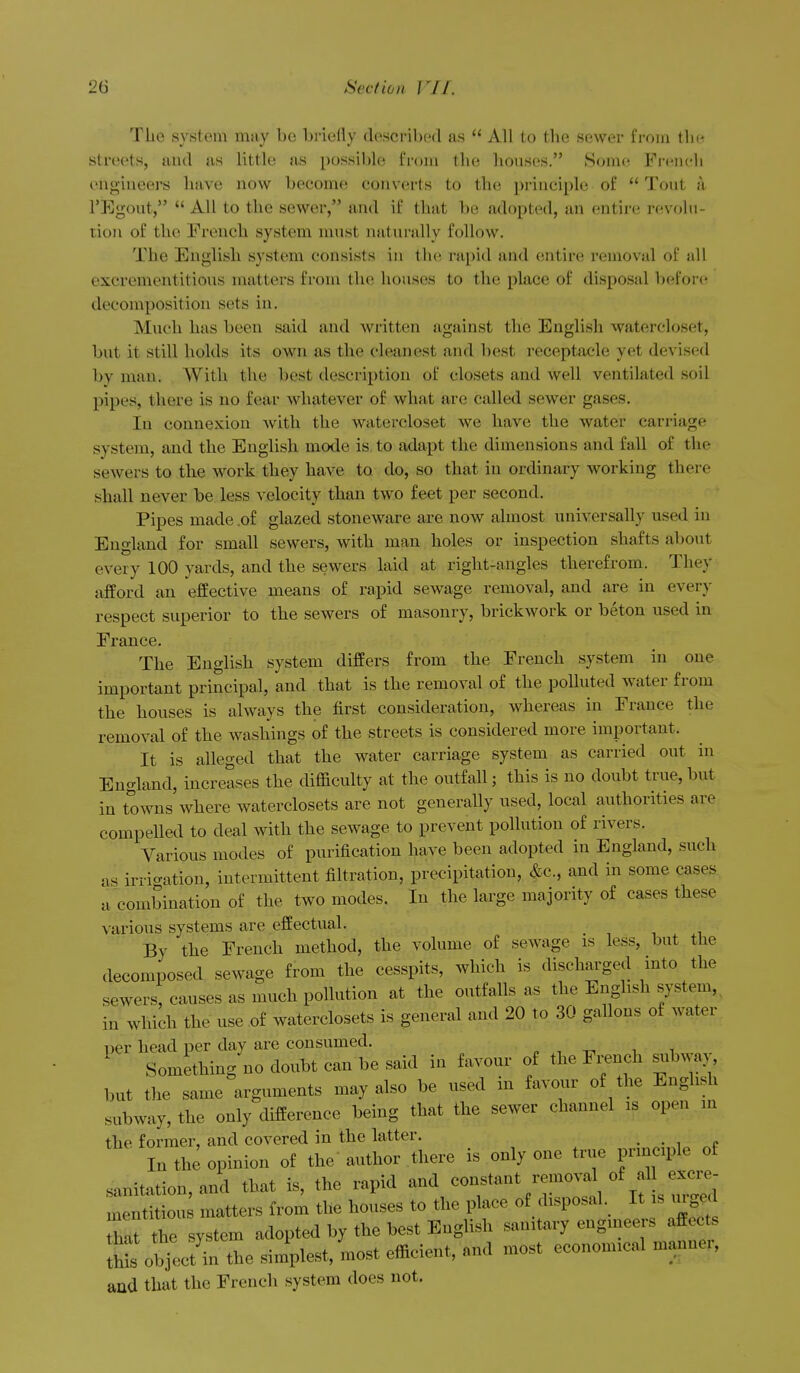 Tlie system may be briefly described as All to tlie sewer from the streets, and as little as possible from the houses. Some French engineers have now become converts to the principle of Tout a I'Egout, *' All to the sewer, and if that be adopted, an entire revolu- tion of the French system must natiu-ally follow. The English system consists in the rapid and entire removal of all excrementitious matters from the houses to the place of disposal before decomposition sets in. Much has been said and written against the English watercloset, but it still holds its own as the cleanest and best receptacle yet devised by man. With the best description of closets and well ventilated soil pipes, there is no fear whatever of what are called sewer gases. In connexion with the watercloset we have the water carriage system, and the English mode is to adapt the dimensions and fall of the SBAvers to the work they have to do, so that in ordinary working there shall never be less velocity than two feet per second. Pipes made ,of glazed stoneware are now almost universally used in England for small sewers, with man holes or inspection shafts aljovit every 100 yards, and the sewers laid at right-angles therefrom. They afford an effective means of rapid sewage removal, and are in every respect superior to the sewers of masonry, brickwork or beton used in France. The English system differs from the French system in one important principal, and that is the removal of the polluted water from the houses is always the first consideration, whereas in France the removal of the washings of the streets is considered more important. It is alleged that the water carriage system as carried out in England, increases the difficulty at the outfall; this is no doubt true,but in towns where waterclosets are not generally used, local authorities are compelled to deal with the sewage to prevent pollution of rivers. Various modes of purification have been adopted in England, such as irrio-ation, intermittent filtration, precipitation, ^c, and in some cases a combination of the two modes. In the large majority of cases these various systems are effectual. By the French method, the volume of sewage is less, but the decomposed sewage from the cesspits, which is discharged into the sewers, causes as much pollution at the outfalls as the English system,, in which the use of waterclosets is general and 20 to 30 gallons of water per head per day are consumed. » , -n i i ' Something no doubt can be said in favour of the Fi-ench subway, but the same arguments may also be used in favour of the English subway, the only difference being that the sewer channel is open in the former, and covered in the latter. _ In the opinion of the author there is only one true principle of sanitation, and that is, the rapid V'f ^T'^ 1 lUs u ed mentitious matters from the houses to the place of disposal. It is mg^d hS the system adopted by the best English sanitary engineers affects 4is ob^ecUn the simplest, most efficient, and most economical manner, and that the French system does not.