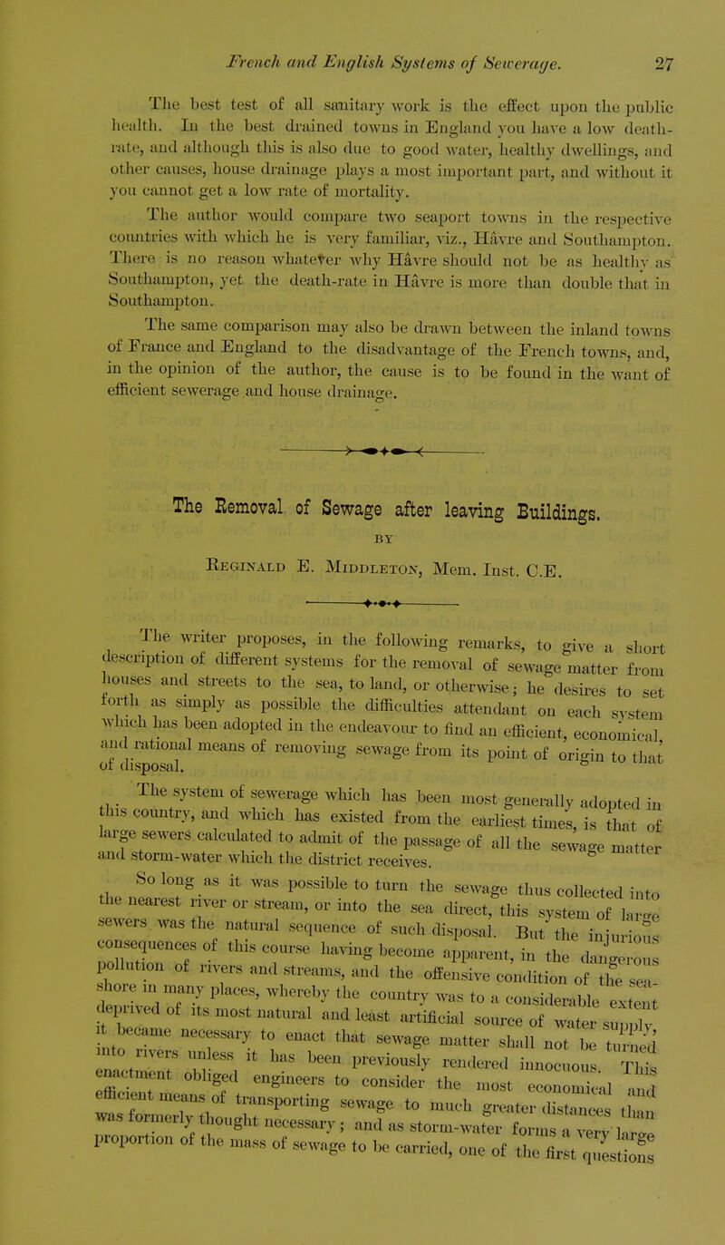 The best test of all saiiitiu-}- work is the effect upon the public health. lu the best drained towns in England you haA'e a low death- rate, and although this is also due to good water, healthy dwellings, and other causes, house drainage plays a most important part, and without it you cannot get a low rate of mortality. The author would compare two seaport towns in the respective countries with Avhich he is vexy familiar, viz., Havre and Southampton. There is no reason whateter why Havre should not be as healtliy as Southampton, yet the death-rate in Havre is more than double that in Southamj)ton. The same comparison may also be di-awn between the inland towns of France and England to the disadvantage of the French towns, and, in the opinion of the author, the cause is to be found in the want of efficient sewerage and house draiuao-e. The Removal of Sewage after leaving Buildings. BY Eeginald E. Middleton, Mem. Inst. C.E. The m-iter proposes, in the following remarks, to give a short description of cHfferent systems for the removal of sewage matter from houses and streets to the sea, to land, or otherwise; he desires to set forth as simply as possible the difficulties attendant on each system which has been adopted in the endeavour to find an efficient, economical and rational means of removing sewage from its point of ori-iu to tha^ of disposal ^ _ The system of sewerage which has been most generally adouted in this country, and which has existed from the earliest times, is that of large sewers calculated to achnit of the passage of all the sewage matter and storm-water which the district receives. ^ So long as it was possible to turn the sewage thus collected into the nearest river or stream, or into the sea direct,'this system oM^^^^^^ sewers, was the natural sequence of such disposal. But the izi uHou^ consequences of this course having become apparent, in the cZ pollution of nvers and streams, and the offensive condition of the se shore in many places, whereby the country was to a considerable extend eprivedof its most natural and least artificial source of water suppTv t became necessary to enact that sewage matter sh-dl not bt tn rctmir T\'r.na^^tr:!:^''^ enactment obliged engineers to consider the most economical W efficient means of transporting sewage to much greater disZc's tinn was formerly thought necessary ; and as storm-water form tverv t proportion of the mass of sewage to be carried, one of trfir:t q^l^^^^