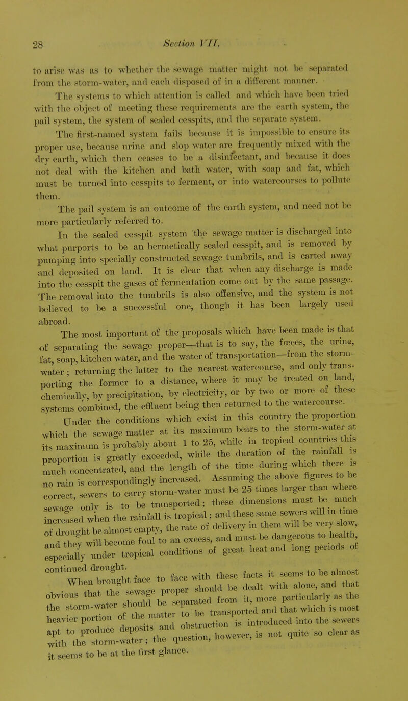 to arise was as to whether the sewage matter niij^ht not he separated from the storm-water, and each disposed of in a (hfl'erent manner. The systems to which attention is called and which have been tried with the object of meeting these reqnirements are the earth system, the pail system, the system of sealed cesspits, and the separate system. The first-named system fails because it is impossible to ensure its proper use, because urine and slop water are frequently mixed with the dry earth, which then ceases to be a disinfectant, and because it does not deal with the kitchen and bath water, with soap and fat, which must be turned into cesspits to ferment, or into watercourses to pollute them. The pail system is an outcome of the earth system, and need not be more particularly referred to. In the sealed cesspit system the sewage matter is discharged into what purports to be an hermetically sealed cesspit, and is removed by pumping into specially constructed sewage tumbrils, and is carted away and deposited on land. It is clear that when any discharge is made into the cesspit the gases of fermentation come out by the same passage. The removal into the tumbrils is also offensive, and the system is not believed to be a successful one, though it has been largely used abroad. The most important of the proposals which have been made is that of separating the sewage proper—that is to ^ay, the fceces, the urme, fat soap, kitchen water, and the water of transportation-from the storm- water ; returning the latter to the nearest watercourse, and only trans- porting the former to a distance, where it may be treated on land, chemically, by precipitation, by electricity, or by two or more of these systems combined, the effluent being then returned to the watercourse. Under the conditions which exist in this country the proportion which the sewage matter at its maximum bears to the storm-water at its maximum is probably about 1 to 25, while in tropical countnes Ins proportion is greatly exceeded, while the duration of the rainfall is mu h concentrated, and the length of the time during which there is no rain is correspondingly increased. Assuming the above figures to be cor e t sews t'o cai.; storm-water must be 25 times larger than where sewa. only is to be transported; these dimensions must be much inrefsed wL the rainfall is tropical; and these same sewers will m ime inc eased when me .^^ ^^^^^^^^^.^^ ^^^^^^ ^1^^^,^ nd UrftZe^^^^^^^^ an excess, and must be dangerous to health ^^^^0^^^^ conditions of great heat and long periods of —^rZ^tface to face with .ese f^. — to . .m^^ . • ' TZ^e:^e l^ ^^^onU be dealt with alone, and that obvious that the f ^^f f ^^^^ from it, more particularly as the - r^r oft r^e it seems to be at the first glance.