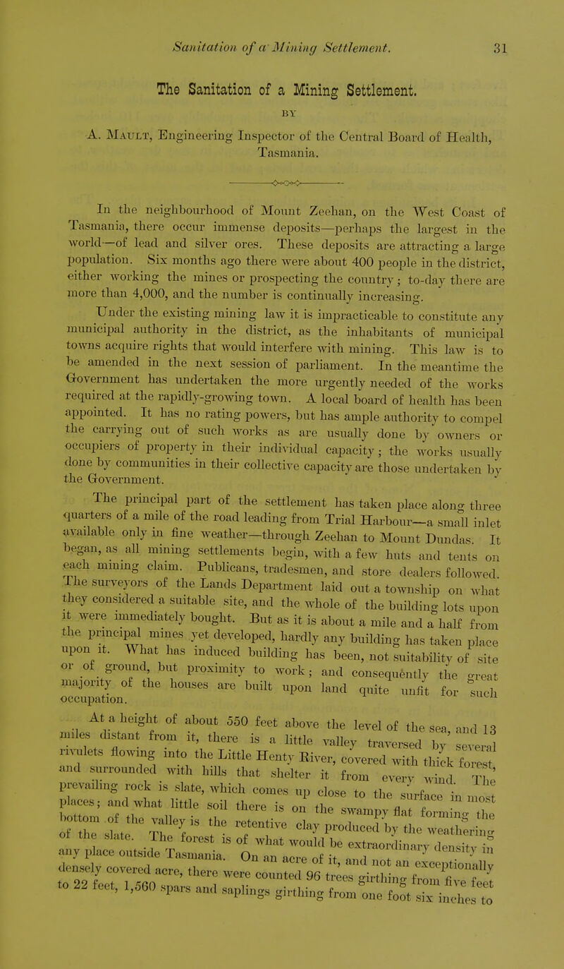 The Sanitation of a Mining Settlement. BY A. Mault, Engineering Inspector of the Central Board o£ Health, Tasmania. In the neighbourhood of Mount Zeehan, on the West Coast of Tasmania, there occur immense de^Dosits—i^erhaps the largest in the world—of lead and silver ores. These deposits are attracting a large population. Six months ago there were about 400 people in the district, either working the mines or prospecting the country; to-day there are more than 4,000, and the number is continually increasing. Under the existmg mining law it is impracticable to constitute any municipal authority in the district, as the inhabitants of municipal towns acquire rights that would interfere with mining. This law is to be amended in the next session of parliament. In the meantime the Oovernment has undertaken the more urgently needed of the works required at the rapidly-growing town. A local board of health has been appointed. It has no rating powers, but has ample authority to compel the carrying out of such works as are usually done by owners or occupiers of property in their individual capacity; the works usually done by communities in their collective capacity are those undertaken by the Government. The principal part of the settlement has taken place along three quarters of a mile of the road leading from Trial Harbour-a small inlet available only m fine weather—through Zeehan to Mount Dundas It began, as all mining settlements begin, with a few huts and tents on each mmmg claim. Publicans, tradesmen, and store dealers followed The surveyors of the Lands Department laid out a township on what they considered a suitable site, and the whole of the building lots upon It were immediately bought. But as it is about a mile and a half from the principal mines yet developed, hardly any building has taken place upon It. What has induced building has been, not suitability of site or of groimd but proximity to work; and consequently the great majority of the houses are buih upon land quite unfit for such occupation. At a height of about 560 feet above the level of the sea, ami 13 m,le, d,stant from U, there is a little valley traversed by everal nvulets flowing >„to the Little Henty Eiver, covered with thi^k fore, and surrounded with hiUs that shelter it from every ^A ^' bottom^f the valley is the ^Z^l^^^^^^Z :Vpi:«atria:^ :^ 1':^ rr densely covered nova fi,. ' exceptionally Tio lTTlc^ ' T ^^^ '^'^^^ S^^thing from five feet to 22 feet, 1,560 spars and saplings girthing from one foot six inches to