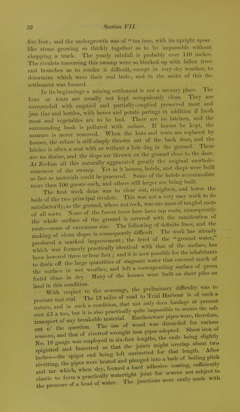 five feet; luid the uiulergrowtli was of  tea tree, with its upright spear • like stems growing so thickly together as to be impassable without chopping a track. The yearly rainfall is probably over 110 inches. The rivulets traversing this swamp were so blocked up with fall(;n trees and branches as to render it ditRcult, except in very (Uy weather, to determine which were their real beils; and in the midst oi this the settlement was formed. In its beginnings a mining settlement is not a savoury place. The huts or tents are usually not kept scrupulously clean. They are surrounded with emptied and partially-emptied preserved meat and jam tins and bottles, Avith bones and potato parings in addition if fresh meat and vegetables are to be had. There are no latrines, and the surrounding bush is polluted with ordure. If horses be kept, the manure is never removed. When the huts and tents are replaced by houses, the refuse is still simply thrown out of the back door, and the latrine is often a seat with or without a hole dug in the ground. There are no drains, and the slops are thrown on the ground close to the door. At Zeehan all this naturally aggravated greatly the origmal unwhole- someness of the swamp. Yet in it houses, hotels, and shops were built us fast as materials could be procured. Some of the hotels accommodate more than 100 guests each, and others still larger are beuig budt. The first work done was to clear out, straighten, and lower the beds of the two principal rivulets. This was not a very easy work to do satisfactorily, as the ground, where not rock, was one mass of tangled roots ■ of all sorts N^one of the forest trees here have tap roots, consequently the whole surface of the ground is covered wdth the ramification of roots-some of enormous size. The following of definite ines, and the 'nlin. of clean slopes is consequently difiicult. The work has already rduced a marked improvement; the level of the ground water, wh^h was formerlv practically identical with that of the surface, has t:^ZtTZ.. orfour feet; audit is now possible for the inhabitants to drain off the large quantities of stagnant water that covered much of tL Turface in wet weather, and left a corresponding surface of green tticr shme in dry. Many of the houses were built on short piles on cost iS a toa, uul T^nrtlipnvvare pipes Avere, therefore, transport of auyteeakabte maenad ^a—.eU^^^^ „„t the 0|..est,°n Th use o£ w ^^^^ reasons, and that of '^''^'y le„etL, the ends being slightly No. 18 S''^'^ ™P'7'=*'f ° ts ii.'ht overlap about t™ spigotted and fancetted so 'j°Xl (or that length. After inehes-the spigot end ^'^g iL a bath of boiling piteh rivetting, the pipes were heated ^^^^'^^.^^Z^,,^, ,.£:Uy and tar whieh, when ''■'y; f™'?'I^'' for sewers not subjeet to e.i, n.. with