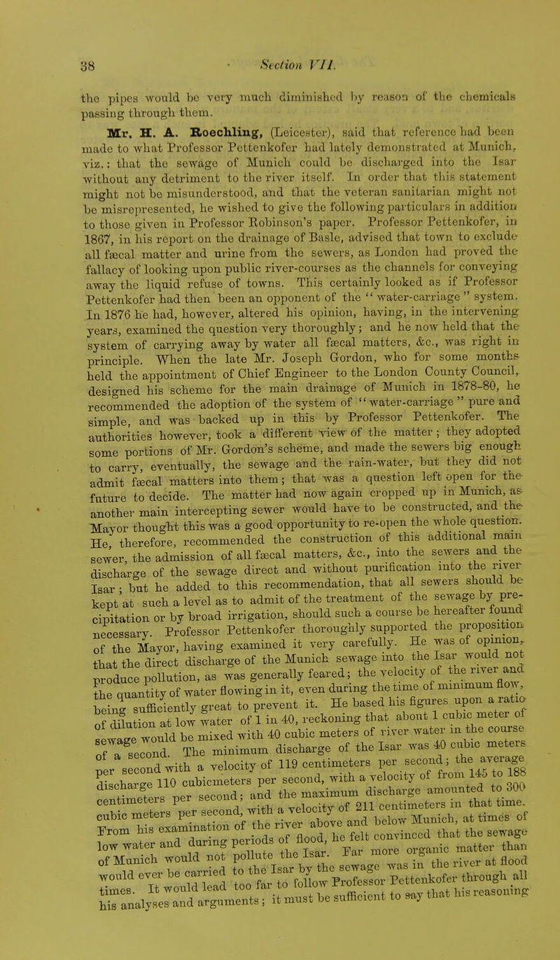 the pipes would be voiy much diminished l)y reason of tlio cljemicalB passing through them. Mr. H. A. Bioechliug, (Leicester), said that reference had been made to what Professor Pettenkofer had lately demonsti ated at Munich, viz.: that the sewage of Munich could be discharged into the Isar without any detriment to the river itself. In order that this statement might not bo misunderstood, and that the veteran sanitarian might not be misrepresented, he wished to give the following particulars in addition to those given in Professor Robinson's paper. Professor Pettenkofer, in 1867, in his report on the drainage of Basle, advised that town to exclude all fffical matter and urine from the sewers, as London had proved the fallacy of looking upon public river-courses as the channels for conveying away the liquid refuse of towns. This certainly looked as if Professor Pettenkofer had then been an opponent of the  water-carriage  system. .In 1876 he had, however, altered his opinion, having, in the intervening years, examined the question very thoroughly; and he now held that the system of carrying away by water all fascal matters, &c., was right in principle. When the late Mr. Joseph Gordon, who for some months held the appointment of Chief Engineer to the London County Council, designed his scheme for the main drainage of Munich in 1878-80, he recommended the adoption of the system of water-carriage  pure and simple, and was backed up in this by Professor Pettenkofer. The authorities however, took a different view of the matter ; they adopted some portions of Mr. Gordon's scheme, and made the sewers big enough to carry, eventually, the sewage and the rain-water, but they did not admit fsecal matters into them; that was a question left open for the- future to decide. The matter had now again cropped up in Munich, as- another main intercepting sewer would have to be constructed, and the Mayor thougbt this was a good opportunity to re-open the whole question. He therefore, recommended the construction of this additional main sewer the admission of all fsecal matters, &c., into the sewers and the discharge of the sewage direct and without purification into the river Isar • but he added to this recommendation, that all sewers should be kept at such a level as to admit of the treatment of the sewage by pre- cipitation or by broad irrigation, should such a course be hereafter found Tiecessarv Professor Pettenkofer thoroughly supported the proposition of the Mayor, having examined it very carefully. He was of opinion tbat the direct discharge of the Munich sewage into the Isar would not prfduce pX^^^ was generally feared; the velocity of the river and the quantity of water flowing in it, even during the time of minimum flow hptrsufficiently great to prevent it. He based his figures upon a ratia oX^^^^^^ of 1 in 40, reckoning that about 1 cubic meter of sewirwould be mixed with 40 cubic meters of river water m the course of a seconr The minimum discharge of the Isar was 40 cixbic meters ^er Be ond with a velocity of 119 centimeters per second; t^e average dScharge 110 cubicmeters per second, with a velocity of from 14. to 188 discnarge the maximum discharge amounted to 300 centimeters per secona, auu „ o-,, f.pntimeters in that time. low water and during periods of flood, . tj^^n