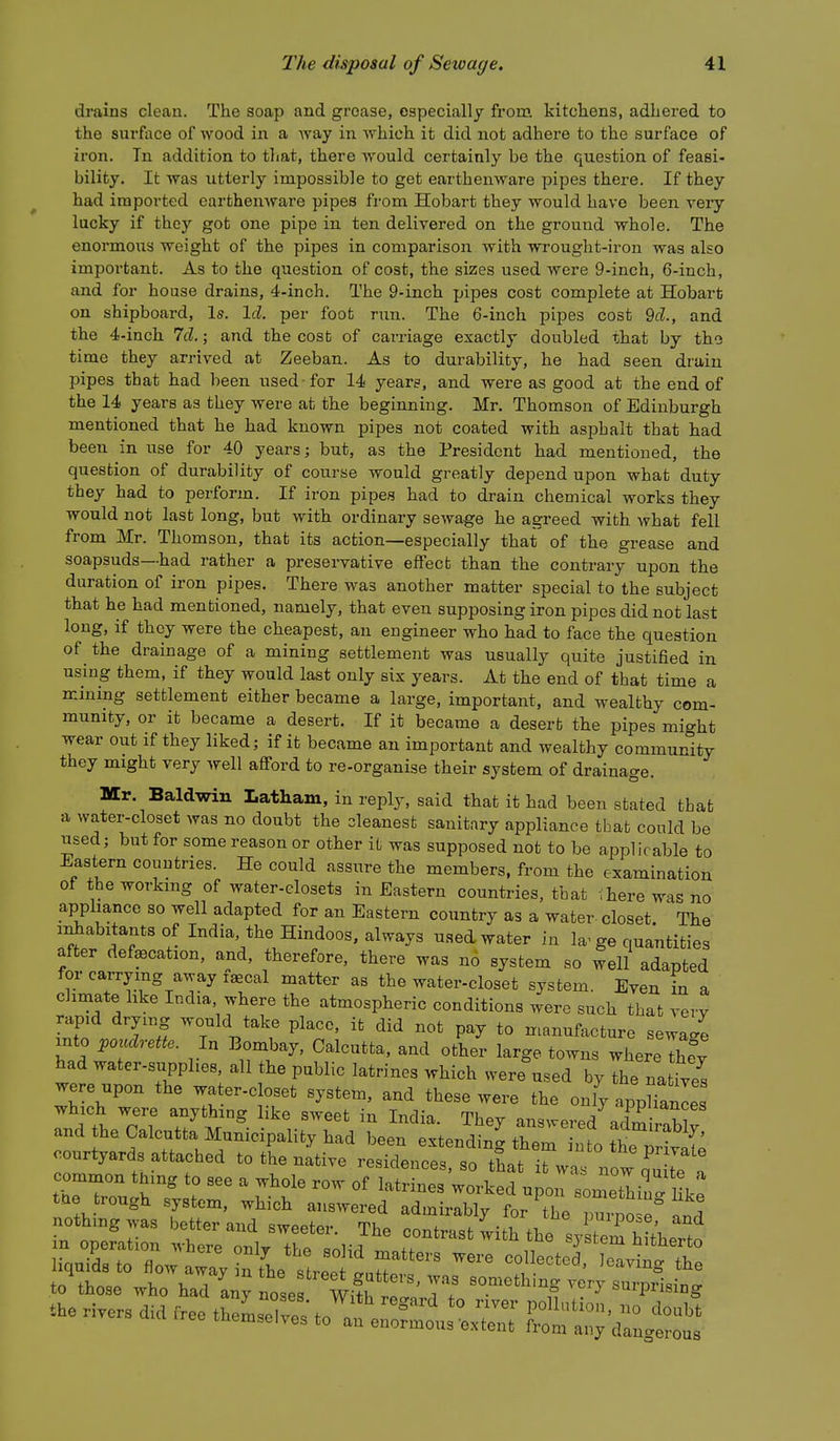 drains clean. The soap and grease, especially from kitchens, adhered to the surface of wood in a Avay in which it did not adhere to the surface of iron. Tn addition to that, there vrould certainly be the question of feasi- bility. It was utterly impossible to get earthenware pipes there. If they had imported earthenware pipes from Hobart they would have been very lucky if they got one pipe in ten delivered on the ground whole. The enormous weight of the pipes in comparison with wrought-iron was also important. As to the question of cost, the sizes used were 9-inch, 6-inch, and for house drains, 4-inch. The 9-inch pipes cost complete at Hobart on shipboard. Is. Id. per foot run. The 6-inch pipes cost 9cZ., and the 4-inch 7cl.; and the cost of carriage exactly doubled that by the time they arrived at Zeeban. As to durability, he had seen drain pipes that had been used for 14 years, and were as good at the end of the 14 years as they were at the beginning. Mr. Thomson of Edinburgh mentioned that he had known pipes not coated with asphalt that had been in use for 40 years; but, as the President had mentioned, the question of durability of course would greatly depend upon what duty they had to perform. If iron pipes had to drain chemical works they would not last long, but with ordinary sewage he agreed with what fell from Mr. Thomson, that its action—especially that of the grease and soapsuds—had rather a preservative effect than the contrary upon the duration of iron pipes. There was another matter special to the subject that he had mentioned, namely, that even supposing iron pipes did not last long, if they were the cheapest, an engineer who had to face the question of the drainage of a mining settlement was usually quite justified in using them, if they would last only six years. At the end of that time a mining settlement either became a large, important, and wealthy com- munity, or it became a desert. If it became a desert the pipes might wear out if they liked; if it became an important and wealthy community they might very well afford to re-organise their system of drainage. Mr. Baldwin Latham, in reply, said that it had been stated that a water-closet was no doubt the cleanest sanitary appliance that could be used; but for some reason or other it was supposed not to be applicable to Eastern countries. He could assure the members, from the examination of the working of water-closets in Eastern countries, that ihere was no apphance so well adapted for an Eastern country as a water closet The i^abitants of India, the Hindoos, always used water in la^ ge quantities after defaecation, and, therefore, there was no system so well adapted for carrying away laecal matter as the water-closet system. Even in a climate hke India where the atmospheric conditions were such that verv rap.d drying would take place, it did not pay to manufacture sewa^^e into jpoudrette. In Bombay, Calcutta, and other large towns where Ihe°y had water-supplies, all the public latrines which were used by the natives were upon the water-closet system, and these were the oi^l^^pWe which were anything like sweet in India. They answered admiraWv and the Calcutta Municipality had been extending them into the™^^ courtyards attached to the native residences, so that it was now nuUe a theTou'h ? : ' '''^'^'^ -^-^ P- Bometliug I k; tQe trough system, which answered admirably for the nurnn~P nothing was better and sweeter. The contrast with the syE h^heTto liauTd to Iw  e'vtl the o^^inl I '''''^ gutters, was something very suZ°sin^ to those who had anv noqe<? Wi+v, t.«^„ i ^ • . ''^^P^ising