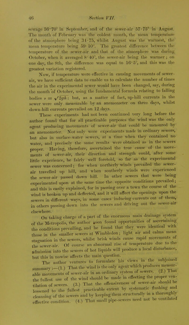 sewage 56 • 70° in September, nnd of the sewer-air 57-75° in August. The niontli of February was the eohlest month, tlie mean tempera! ur(i of the atmosphere being 3 t-75, whilst August was the warmest, tlio' mean teuiperature being 59-10'. The greatest difference between lh(^ temperature of the sewer-air and that of the atmosphere was <hn-ing October, when it averaged 8*40'^, the sewer-air being the warmer ; on one day, the 8th, the difference was equal to lG-5°, and this was the greatest variation registered. Now, if temperatun^ were effective in causing movements of sewer- air, we have suthcient data to enable ns to calcnlate the number of times the air in the experimental sewer would have been changed, say, during the month of October, using the fundamental formnla relating to falling bodies v = \/2gh: but, as a matter of fact, up-hill currents in the sewer were only measurable by an anemometer on three days, whilst down-hill currents prevailed on 12 days. These experiments had not been continued very long before the author found that for all practicable purposes the Avind was the only agent producing movements of sewer-air that could be measured by an anemometer. Not only were experiments made in ordinary sewers, but also in surface-water sewers, at a time when they contained no water, and precisely the same results were obtained as in the sewers proper. Having, therefore, ascertained the true cause of the move- ments of sewer-air, their direction and. strength could, after some little experience, be fairly well foretold, so far as the experimental sewer was concerned ; for when northerly winds prevailed the sewer- air travelled up hill, and when southerly winds were experienced the sewer-air passed down hill. In other sewers that were being experimented upon at the same time the opposite conditions prevailed; and this is easily explained, for in passing over a town the course of the wind is broken up and detlected, and it will affect the openings upon the sewers in different ways, in some cases inducing currents out of them, in others passing down into the sewers and driving out the sewer-air elsewhere. On taking charge of a part of the enormous main drainage system of the Metropolis, the author soon found opportunities of ascertaining the conditions prevailing, and he found that they were identical with those in the smaller sewers at Wimbledon; light air and calms mean stagnation in the sewers, whilst brisk winds cause rapid movements ot the°sewer-air Of course an abnormal rise of temperature due to the admission into the sewers of hot liquids will produce a local disturbance, but this in nowise affects the main question. , . • ^ The author ventures to formulate his views in the subjoined summary :-(l.) That the wind is the only agent Avhich produces measur- able movements of sewer-air in an ordinary system of sewers. (2.) That the fullest use of the wind should be made in effecting the proper ven- tilation of sewers. (3.) That the offensiveness of sewer-air should be lessened to the fullest practicable extent by systematic flushing and cleansing of the sewers and by keeping them structurally in a thoroughly effective con.lition. (4.) That small pipe-sewers need not be ventilated