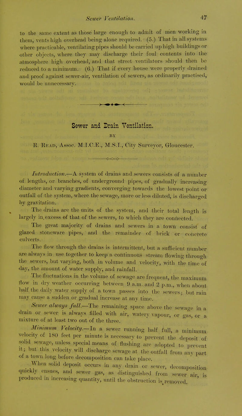 to the same extent as those large enough to admit of men working in them, vents high overhead being alone required. (5.) That in all systems where practicable, ventilating pipes should be carried np high buildings or other objects, Avhere they may discharge their foul contents into the ixtmosi^here high overhead, and that street ventilators should then be reduced to a minimum. (6.) That if every house were properly drained i\nd proof against sewer-air, ventilation of sewers, as ordinarily practised, would be unnecessary. Sewer and Drain Ventilation. BV E. Bead, Assoc. M.I.C.E., M.S.I., City Surveyor, Grloucester. Introduction.—A system of di-ains and sewers consists of a number of lengths, or branches, of underground pipes, of gradually increasing diameter and varying gradients, converging towards the lowest point or outfall of the system, where the sCAvage, more or less diluted, is discharged by gravitation. The drains are the units of the system, and their total length is largely in excess of that of the sewers, to which they are connected. The great majority of drains and sewers in a town consist of glared stoneware pipes, and the remainder of brick or concrete culvei'ts. The flow through the drains is intermittent, but a sufficient number a<re always in use together to keep a continuous stream flowing through the sewers, but varying, both in volume and velocity, with the time^f day, the amount of water supply, and rainfall. The fluctuations in the volume of sewage are frequent, the maximum flow in dry weather occurring between 9 a.m. and 2 p.m., when about half the daily water supply of a town passes into the sewers; but rain may cause a sudden or gradual increase at any time. Sewer always full.~The remaining space above the sewage in a drain or sewer is always filled with air, watery vapour, or o-a'^s, or a mixture of at least two out of the three. ' Minimum Velocity.—In a sewer running half full, a minimum velocity of 180 feet per minute is necessarv to prevent the deposit of sohd .sewage, unless special means of flushing are adopted to prevent It; but this velocity will discharge sewage at the outfall from any imrt ot a town long before decomposition can take place. When solid deposit occurs in any drain or sewer, decomposition quickly ensues, and sewer gas, as distinguished from sewer air i. produced in increasing quantity, until the obstruction is removed '