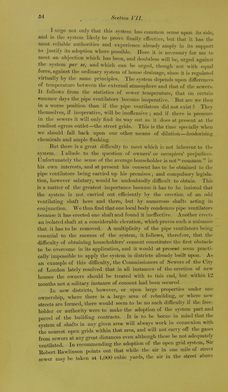 I urge not only that this system has eommon sense upon its side,-, and is the system likely to prove finally efJective, l)ut tliat it has the most reliable authorities and experience already ami)ly in its support to justify its adoption where possible. Hia-e it is necessary for me to meet an objection which has been, and doubtless will be, urged against the system per se, and which can be urged, tbougli not with eqiijil force, against the ordiiuiry system of house drainage, since it is regulated virtually by the same principles. The system dc!pends upon differences of temperature between the external atmosphere and that of the sewei s. It follows from the stiitistics of sewer temperature, that on certjiiii summer days the pipe ventilators become inoperative. But are we then in a worse position than if the pipe ventilators did not exist ? They themselves, if inoperative, will be inoJSensive ; and if thei-e is pressure in the sewers it will only find its way out as it does at present at the readiest egress outlet—the street grids. This is the time specially when we should fall back upon our other means of dilution—deodorising chemicals and ample flushing. But there is a great difficulty to meet Avhich is not inherent to tlic system. I allude to the question of owners' or occupiers' pi'ejudices. Unfortunately the sense of the average householder is not common  in his own interests, and at present his consent has to be obtained to the pipe ventilators being carried up his premises ; and compulsory legisla- tion, however salutary, would be undoubtedly difficult to obtain. This is a matter of the greatest importance because it has to be insisted that the system is not carried out efficiently by the erection of an odd ventilating shaft here and there, but by numerous shafts acting in conjunction. We thus find that one local body condemns pipe ventilator^- because it has erected one shaft and found it ineffective. Another erects an isolated shaft at a considerable elevation, which proves such a nuisance that it has to be removed. A multiplicity of the pipe ventilators being essential to the success of the system, it follows, therefore, that the difficulty of obtaining householders' consent constitutes the first obstacle to be overcome in its application, and it would at present seem practi- cally impossible to apply the system in districts already built upon. As^ an example of this difficulty, the Commissioners of Sewers of the City of London lately resolved that in all instances of the erection of new houses the owners should be treated with to this end, but within 12 months not a solitary instance of consent had been secured. In new districts, however, or upon large properties under on(- ownership, where there is a large area of rebuildiug, or where new streets are formed, there would seem to be no such difficulty if the free- holder or authority were to make the adoption of the system part and parcel of the building contracts. It is to be borne in mind that the system of shafts in any given area will always work in connexion with the nearest open grids within that area, and Avill not carry off the gases from sewers at any great distances even although these be not adequately ventilated. In recommending the adoption of the open grid system, Sir Robert Rawlinson points out that while the air in one mile of street sewer maybe taken at 1,000 cubic yards, the air in the street above