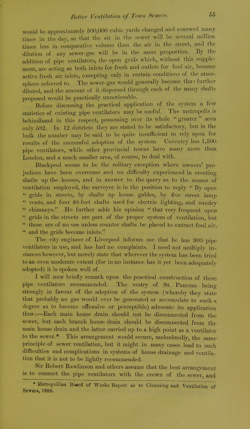 would be approxiaiately 500,000 cubic yards changed and renewed many times in the day, so that the air iu the sewer will be several million times less in comparati\e ^'olume than the air in the street, and the dilution of any sewer-gas will be in the same proportion. By the addition of pipe ventilators, the open grids which, without this supple- ment, are acting as both inlets for fresh and outlets for foul air, become active fresh air inlets, excepting only in certain conditions of the atmo- sphere referred to. The sewer-gas would generally become thus further diluted, and the amount of it dispersed through each of the many shafts proposed would be practically uunoticeable. Before discussing the practical application of the system a few statistics of existing pipe ventilators may be useful. The metropolis is behindhand in this respect, possessing over its whole  greater area only 582. In 12 districts they are sttited to be satisfactory, but in the bulk the number may be said to be quite insufficient to rely upon for results of the successful adoption of the system. Coventry has 1,500 pipe ventilators, while other provincial towns have many more thau: London, and a much smaller area, of course, to deal with. Blackpool seems to be the solitary exception where owners' pre- judices have been overcome and no difficulty experienced in erecting shafts up the houses, and in answer to the query as to the means of ventilation employed, the surveyor is in the position to reply  By open  grids in streets, by shafts up house gables, by five street lamp  vents, and four 40-feet shafts used for electric lighting, and sundry  chimneys. He further adds his opinion  that very frequent open  grids in the streets are part of the proper system of ventilation, but  these are of no use unless counter shafts be placed to extract foul air,  and the grids become inlets. The city engineer of Liverpool informs me that he has 900 j)ipe ventilators in use, and has had no complaints. I need not multiply in- stances however, but merely state that wherever the system has been tried to an even moderate extent (for in no instance has it yet been adequatel}' adopted) it is spoken well of. I will now briefly remark upon the practical construction of these pipe ventilators recommended. The vestry of St. Pancras beino- strongly in favour of the adoption of the system (whereby they state that probably no gas would ever be generated or accumulate to such a degree as to become offensive or perceptible) advocate its application thus:—Each main house drain should not be disconnected from the sewer, but each branch house drain should be disconnected from the main house drain and the latter carried up to a high point as a ventilator to the sewer.* This arrangement would secure, undoubtedly, the same principle of sewer ventilation, but it might in many cases lead to such difficulties and complications in systems of house drainage and ventila- tion that it is not to be lightly recommended. Sir Eobert Rawlinson and others assume that the best arrangement 18 to connect the pipe ventilators with the crown of the sewer, and ♦ Metropolitan Board of Works Beport as to Cleansing and Ventilation of Seweis, 1886.