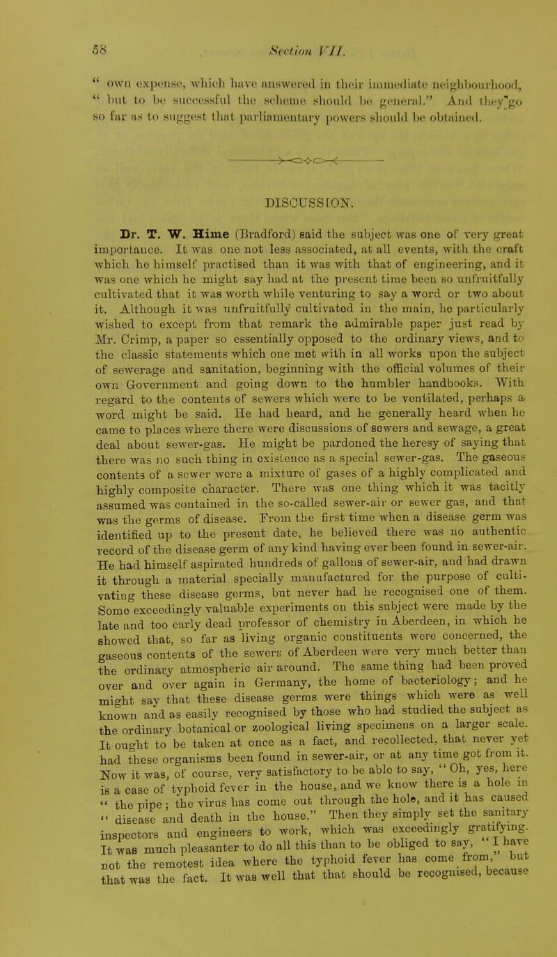  own expense, wliicli have answered in their ininiediate nei^hljourhood,  but to be suecessfnl the seli(!nie shouhl l)e general. And they-go so far as to suggest that iiarlianientary powei's .should be obtained. DISCUSSION. Dr. T. W. Hiine (Bradford) said the sabjecb was one of very great importance. It was one not less associated, at all events, with the craft which he himself practised than it was with that of engineering, and it was one which he might say had at the present time been so unfruitfuUy cultivated that it was worth while venturing to say a word or two about it. Although it was unfruitfuUy cultivated iu the main, he particularly wished to except from that remark the admirable paper just read by Mr. Crimp, a paper so essentially opposed to the ordinary views, and to the classic statements which one met with in all works upon the subject of sewerage and sanitation, beginning with the official volumes of their own Government and going down to tho humbler handbooks. With regard to the contents of sewers which were to be ventilated, perhaps a word might be said. He had heard, and he generally heard when he came to places where there were discussions of sewers and sewage, a great deal about sewer-gas. He might be pardoned the heresy of saying that there was no such thing in existence as a special sewer-gas. The gaseous contents of a sewer Avcre a mixture of gases of a highly complicated and highly composite character. There was one thing which it was tacitly assumed was contained in the so-called sewer-air or sewer gas, and that was the germs of disease. From the first time when a disease germ was identified up to the present date, he believed there was no authentic record of the disease germ of any kind having ever been found in sewer-air. He had himself aspirated hundreds of gallons of sewer-air, and had drawn it through a material specially manufactured for the purpose of culti- vatiug these disease germs, but never had he recognised one of them. Some°exceedingly valuable experiments on this subject were made by the late and too early dead professor of chemistry in Aberdeen, in which he showed that, so* far as living organic constituents were concerned, the gaseous contents of the sewers of Aberdeen were very much better than the ordinary atmospheric air around. The same thing had been proved over and over again in Germany, the home of bacteriology; and he mi^ht say that these disease germs were things which were as well known and as easily recognised by those who had studied the subject as the ordinary botanical or zoological living specimens on a larger scale. It ought to be taken at once as a fact, and recollected, that never yet had these organisms been found in sewer-air, or at any time got from it. Now it was, of course, very satisfactory to be able to say,  Oh, yes, here is a case of typhoid fever in the house, and we know there is a hole in  the pipe • the virus has come out through the hole, and it has caused  disease and death in tbe house. Then they simply set the sanitary inspectors and engineers to work, which was exceedmgly gratifying. It was much pleasanter to do all this than to be obliged to say, I have not the remotest idea where the typhoid fever has come from, but that was the fact. It was well that that should bo recognised, because