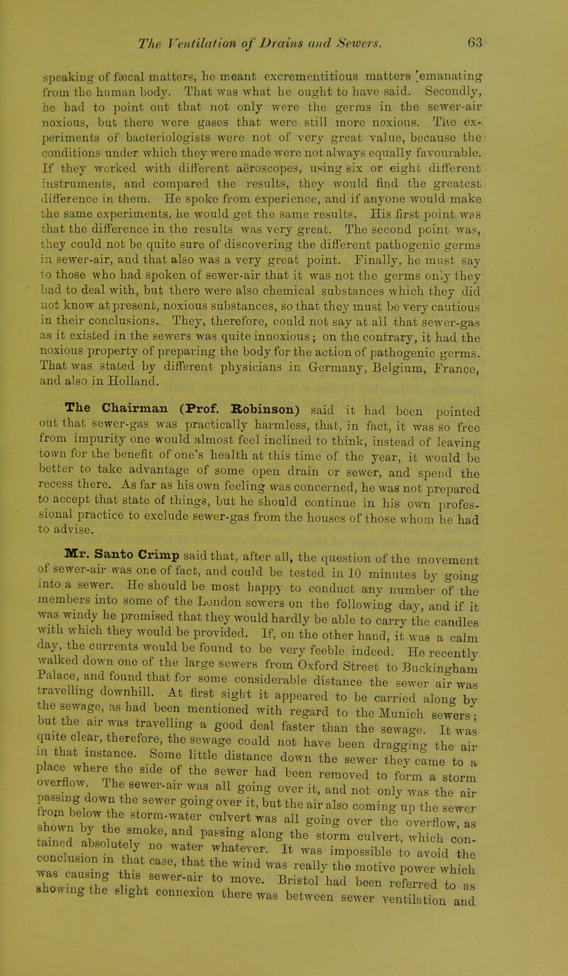 speaking of fascal matters, he rr.eaiifc excrementitious matters [emanating from tbe human body. That was what he ought to have said. Secondly, he had to point out tbat not only were the gerras in the sewer-air noxious, but there Avere gases that were still more noxious. The ex- periments of bacteriologists were not of very great value, because the conditions under which they were made were not always equally favourable. If they worked with different acroscopes, using six or eight difTerent instruments, and compared the results, they would find the greatest difference in them. He spoke from experience, and if anyone would make tihe same experiments, he would get the same results. His first point was that the diff'erence in the results was very great. The second point was, they could not be quite sure of discovering the diS'erent pathogenic germs in sewer-air, and that also was a very great point. Finally, he must say to those who had spoken of sewer-air that it was not the germs only they Lad to deal with, but there were also chemical substances which they did not know at present, noxious substances, so that they must be very cautious in their conclusions.. They, therefore, could not say at all that sewer-gas as it existed in the sewers was quite innoxious; on the contrary, it had the noxious property of preparing the body for the action of pathogenic germs. That was stated by different physicians in Grermany, Belgium, France, and also in Holland. The Chairman (Prof. Robinson) said it had been pointed out that sewer-gas was practically harmless, that, in fact, it was so free from impurity one would almost feel inclined to think, instead of leaving town for ihe benefit of one's health at this time of the year, it M'ould be better to take advantage of some open drain or sewer, and spend the recess there. As far as his own feeling was concerned, he was not prepared to accept that state of things, but he should continue in his own profes- sional practice to exclude sewer-gas from the houses of those whom he had to advise. Mr. Santo Crimp said that, after all, the question of the movement of sewer-air was one of fact, and could be tested in 10 minutes by goino- into a sewer. He should be most happj- to conduct any number o'f the members into some of the London sewers on the following day, and if it was windy he promised that they would hardly be able to carry the candles with which they would be provided. If, on the other hand, it was a calm day, the currents would be found to be very feeble indeed. He recently walked down one of the large sewers from Oxford Street to Buckingham Palace, and found that for some considerable distance the sewer air was traveUmg downhill. At first sight it appeared to be carried along by the sewage, as had been mentioned with regard to the Munich sewers but the an-was travelling a good deal faster than the sewage. It was qu,te clear, therefore, the sewage could not have been dragging the air m that instance. Some little distance down the sewer they c!me to a ovrfinw t.   ''^'-'^ '0 form a storm overflow The sewer-air was all going over it, and not only was the air passing down the sewer goingover it, but the air also coming uirTheTewe. Ltld aLtte rno:l3^ '''^ culvert .vhich con- J v\atu wnaiever. it was impossible to avoid th/^ c<»c,„«.on m that case, that the wi-d was really the^ motive powl r„ I'.s sewer-air to move. Bristol had been referred to a, =ho,vmgthe shght connexion there wa. between se,.er ventilatr„a and