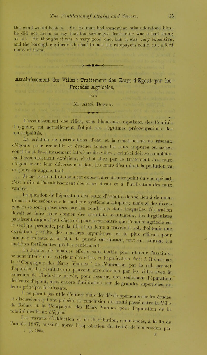 the wind would beat it. Mr, Holmau had somewhat niisuudersfcood him ; he did not mean to say that his sewer-gas destructor was a bad thing at all. He thought it was a very good one, but it was very expensive, and the borough engineer who had to face the ratepayers could not atfoi'd many of them. Assainissement des Villes: Traitement des Eaux d'Egout par los Precedes Agricoles. PAR M. A[ME BONNA. L'assainissement des villes, sous I'heureuse impulsion des Coiuites d'hygiene, est aetuellement I'objet des legitimes preoccupations des muuicipalites. La creation de distributions d'eau et la construction de r^seaux d'egouts pour recueillir et evacuer toutes les eaux impures on usees, constituent l'assainissement interieur des villes ; celui-ci doit se completer par l'assainissement exterieur, c'est a dire par le traitement des eaux d'egout avaut leur de\ ersemeut dans les cours d'eau dent la pollution va toujonrs «n augnientaut. , Je me restreindrai, dans cet expose, a ce dernier point du vue special, c'est-a-dire a l'assainissement des cours d'eau et a I'utilisation des eaux vannes. La question de I'epuration des eaux d'egout a donne lieu a de uom- breuses discussions sur le meilleur systeiue a adopter; mais si des diver- gences se sont presentees sur les conditions dans lesquelles I'epuration dcvait se faire pour donner des resultats avanfcigeux, les hygienistes paraissent aujourd'hui d'accord pour reconnaitre que I'emploi agrieole est le seul qui permette, par la filtration lente a travers le sol, d'obtenir une oxydation parfaite des matieres organiques, et le plus efficace pour ramener les eaux a un etat de purete satisfaisant, tout en utilisant les matieres tertilisantes qu'elles renferment. Eni^rance, de louables efforts sont tentes pour obtenir Fassainig- sement interieur et exterieur des villes, et I'application faite a Eein.s par lu Compagnie des Eaux Vannes de I'epuration par le sol, permet d npprecier les resultats qui peuvent etr(^ obtenus par les villes avec le concours de I'industrie privee, pour assurer, non seulement I'epuration dos eaux d ego.it, mais encore I'utilisation, sur de grandes superficies, de leuis pnncipes fertilisants. ' II ne parait pas utile d'entrer dans des <leveloppements sur les etudes et discussions qui ont precede la conclusion (hi traite passe entre la Ville t % Co'npagnie des Eaux Vannes pour I'epuration de la totahte des Eaux d'egout. Les travaux .I'adduction et de distril)ution, commences a la lin de I'annee 1887, aussitot apres reprobation du /raite de eonclt!! pa t p. 220.5. * E