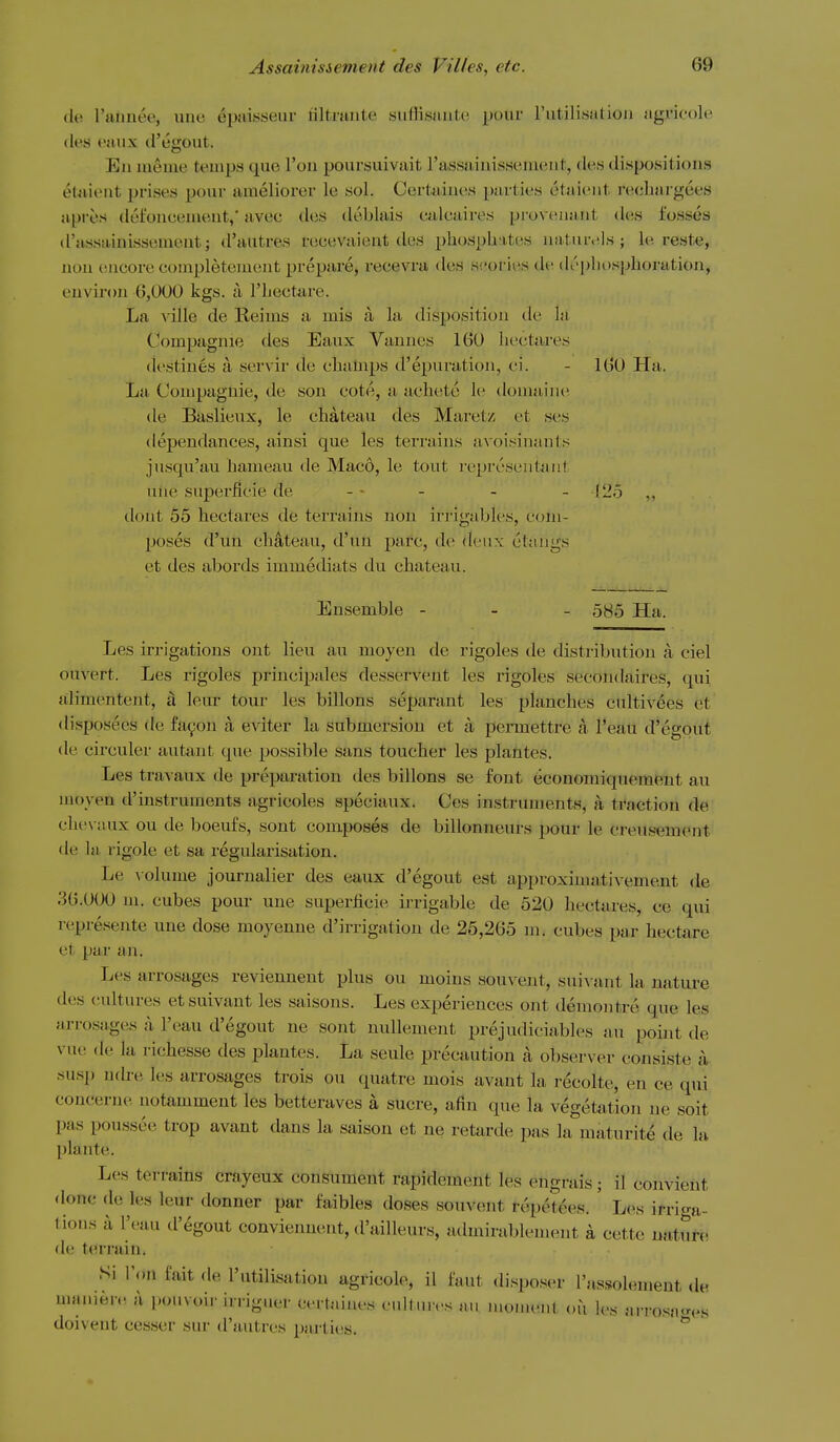 (le ruiinee, une epalssenr filtiaiite siifHsiiiite pour I'litilisatioii .'igi'icole (les euiix d'egout. En meine temps que I'ou poursuivait rassaiuisscment, des dispositions etuient prises pour ameliorer le sol. Certaiues parties etaieiit reeliargees api-es dei'oncenient,' avec des deblais ealeaires provenaiit ties fosses d'assaanisseaiont; d'autres reeevaient des phosphates uatur.ils ; le reste, nou encore eoiupletement prepare, recevra <k!S si'ories de (U'pliosphoration, environ 6,000 kgs. a Thecta-re. La ville de Reims a mis a. la disposition de la Compagnie des Eaux Vannes 160 liectares destines a servir de champs d'epuration, ci. - 160 Ha. La Compagnie, de son cote, a acht!te le domaini; de Baslieux, le chateau des Maretz et ses dependances, ainsi que les terrains avoisinauts jusqu'au hameau de Maco, le tout rej)reseiitai!t nhe superficie de - • - - - !25 ,, dout 55 hectares de terrains non irrigables, com- poses d'un chateau, d'uu pare, de deux ctangs et des abords immediats du chateau. Ensemble - - - 5H5 Ha. Les irrigations out lieu au moyen de rigoles de distribution a ciel ouvert. Les rigoles priucipales desservent les rigoles secondaires, qui alimentent, d leur tour les billons separant les planches cultivees et di.sposees de fayon a eviter la submersion et a permettre a I'eau d'egout de circuler autant que possible sans toucher les plantes. Les travaux de preparation ties billons se font economiquement au moyen d'instruments agricoles speciaux. Ces instruments, a traction de chevaux ou de boeufs, sont composes de billonneurs pour le creitsement de la rigole et sa regularisation. Le \ olume journalier des eaux d'egout est approximativement de 36.000 m. cubes pour une superficie irrigable de 520 hectares, ce qui represente une dose moyenne d'irrigation de 25,265 m. cubes par hectare et par an. Les arrosages reviennent plus ou moins souvent, suivant la nature des cultures et suivant les saisons. Les experiences ont demoiitre que les arrosages a I'eau d'egout ne sont nuUement prejudiciables an point de vue de la richesse des plantes. La seule precaution a observer consiste a su.sp ndre les arrosages trois ou quatre mois avant la recolte, en ce qui concerne notamment les betteraves a sucre, afin que la vegetation ue soit pas poussee trop avant dans la saison et ne retarde pas la maturite de la plante. Les terrains crayeux consument rapidement les engrais; il convient done de les leur donner par faibles doses souvent rt^petees. ' Les irri<Ta- tions a I'eau d'egout conviennent, d'ailleurs, athnirablement a cette nature de terrain. Si Wm fait de I'utilisation agricole, il faut disposer I'assiolemeut de manierc! a pouvoir irriguer certaiues cultures au moinei.l ou les arro.sacr(.s doivent cesser sur d'autres parties. ^