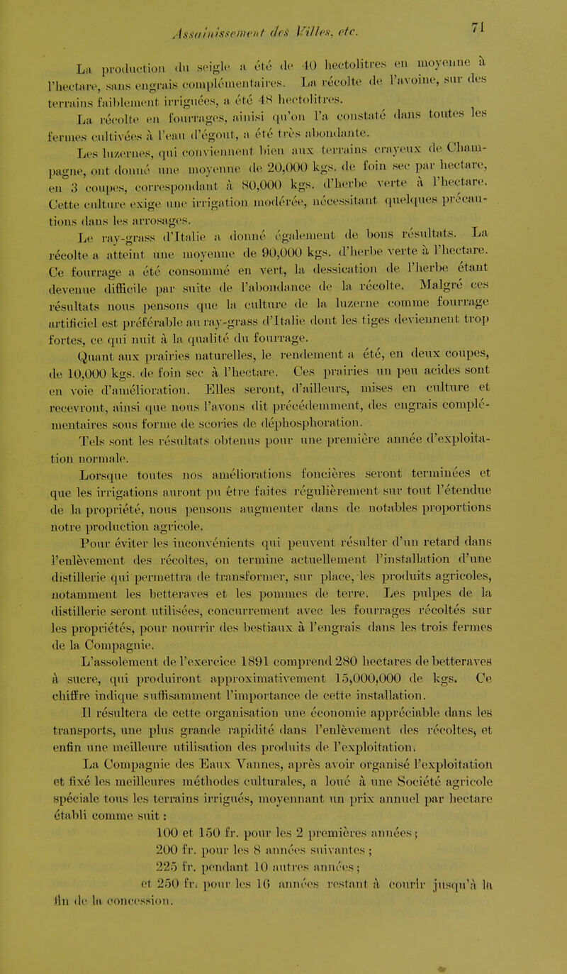 Assahilsscnient (ha l^illcs, etc. La production .In soi-h' n cte .1. 10 hectolitres en moyenne a I'bectare, sans engrais conipliMnentaires. La rccolte de I'avoinc, snr <les terrains faiblenient irriguees, a cte 4H Ifcctolitrcs. La recolte en fourrages, ainisi qu'on I'a- constate dans toutes les fernies cnltivees a, I'ean d'egout, a etc trcs abondante. Les lucernes, qui convienncnt bien anx terrains crayeux de Cham- pagne, ont donnc une moyenne de 20,000 kgs. de foin sec par hectare, en*'3 coupes, correspon.hvnt k 80,000 kgs. d'herbe verte a I'hectare. Cette culture exige une irrigation nioderee, nocessitant (luelques precau- tions dans les arrosages. Le ray-grass d'ltalie a donne egalement de bons resultats. La reeolte a atteint une moyenne de 90,000 kgs. d'lierbe verte ii I'hectare. Ce fouvrage a ete consomme en vert, la dessicatiou de I'herbe etant deveuue difficile par suite de rabojidance de la recolte. Malgre ces resultats nous pensoiis que la culture de la luzerne comme fourrage artificiel est preferable an ray-grass d'ltalie dont les tiges deviennent trop fortes, ce qui nuit a la qualite du fourrage. Quant aux prairies naturelles, le rendemeiit a ete, en deux coupes, lie 10,000 kgs. de foin sec a I'hectare. Ces prairies un pen acides sont en voie d'amelioration. EUes seront, d'ailleurs, mises en culture et recevront, ainsi que nous I'avons (lit precedemment, des engrais comple- meutaires sous forme de scories de dephosphoration. Tels sont les resultats obtenus pour une premiere annee d'exploita- tion normale. Lorsque toutes nos ameliorations foncieres seront terminees et que les h-rigations aurout pu etre faites regulierement sur tout I'etendue de la propriete, nous pensons augmenter dans de notables proportions uotre production agricole. Pour eviter les inconvenients qui penvent resulter d'un retard dans I'enlevement des recoltes, on termine actuellement I'installation d'une distillerie qui permettra de transformer, sur place, les produits agricoles, uotamment les betteraves et les pommes de terre. Les pnlpes de la distillerie seront utilisees, concurrement avec les fourrages recoltes sur les proprietes, pour nourrir des bestiaux a I'engrais dans les trois fermes de la Compagnie. L'assolement del'exercice 1891 comprend280 hectares debetteraveH k sucre, qiu produiront approximativement 15,000,000 de kgs. Ce chiffre indique suffisamment I'importance de cette installation. II resultera de cette organisation une economic appreciable dans leB transports, une plus grande rapidite dans I'enlevement des recoltes, et enfin une meilleure utilisation des produits de I'exploitation. La Compagnie des Eaux Vannes, apres avoir organise I'exploitatioli et fixe les meilleures methodes culturales, a lone a une Societe agricole speciale tons les terrains ii-rigues, raoyennant un prix annuel par hectare etabli comme suit: 100 et 150 fr. pour les 2 premieres annees; 200 fr. pour les 8 annces suivantes ; 225 fr. pendant 10 autres annc'4!S ; ot 250 fr. pour les IG anm'es restant a courlr jusqu'a l!\ flu de la conces-tion.